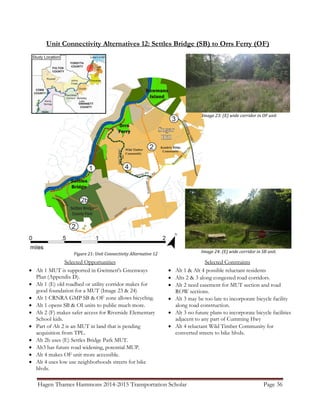 Hagen Thames Hammons 2014-2015 Transportation Scholar Page 36
Unit Connectivity Alternatives 12: Settles Bridge (SB) to Orrs Ferry (OF)
Figure 21: Unit Connectivity Alternative 12
Selected Opportunities
 Alt 1 MUT is supported in Gwinnett's Greenways
Plan (Appendix D).
 Alt 1 (E) old roadbed or utility corridor makes for
good foundation for a MUT (Image 23 & 24)
 Alt 1 CRNRA GMP SB & OF zone allows bicycling.
 Alt 1 opens SB & OI units to public much more.
 Alt 2 (F) makes safer access for Riverside Elementary
School kids.
 Part of Alt 2 is an MUT in land that is pending
acquisition from TPL.
 Alt 2b uses (E) Settles Bridge Park MUT.
 Alt3 has future road widening, potential MUP.
 Alt 4 makes OF unit more accessible.
 Alt 4 uses low use neighborhoods streets for bike
blvds.
Selected Constraints
 Alt 1 & Alt 4 possible reluctant residents
 Alts 2 & 3 along congested road corridors.
 Alt 2 need easement for MUT section and road
ROW sections.
 Alt 3 may be too late to incorporate bicycle facility
along road construction.
 Alt 3 no future plans to incorporate bicycle facilities
adjacent to any part of Cumming Hwy
 Alt 4 reluctant Wild Timber Community for
converted streets to bike blvds.
Image 24: (E) wide corridor in SB unit.
Image 23: (E) wide corridor in OF unit
 