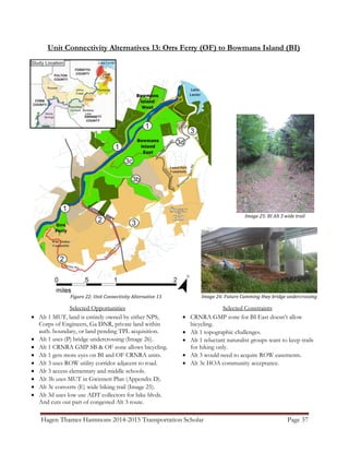 Hagen Thames Hammons 2014-2015 Transportation Scholar Page 37
Unit Connectivity Alternatives 13: Orrs Ferry (OF) to Bowmans Island (BI)
Figure 22: Unit Connectivity Alternative 13
Selected Opportunities
 Alt 1 MUT, land is entirely owned by either NPS,
Corps of Engineers, Ga DNR, private land within
auth. boundary, or land pending TPL acquisition.
 Alt 1 uses (P) bridge undercrossing (Image 26).
 Alt 1 CRNRA GMP SB & OF zone allows bicycling.
 Alt 1 gets more eyes on BI and OF CRNRA units.
 Alt 3 uses ROW utility corridor adjacent to road.
 Alt 3 access elementary and middle schools.
 Alt 3b uses MUT in Gwinnett Plan (Appendix D).
 Alt 3c converts (E) wide hiking trail (Image 25).
 Alt 3d uses low use ADT collectors for bike blvds.
And cuts out part of congested Alt 3 route.
Selected Constraints
 CRNRA GMP zone for BI East doesn‟t allow
bicycling.
 Alt 1 topographic challenges.
 Alt 1 reluctant naturalist groups want to keep trails
for hiking only.
 Alt 3 would need to acquire ROW easements.
 Alt 3c HOA community acceptance.
Image 26: Future Cumming Hwy bridge undercrossing
Image 25: BI Alt 3 wide trail
 