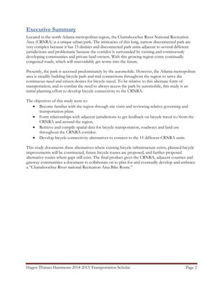 Hagen Thames Hammons 2014-2015 Transportation Scholar Page 2
Executive Summary
Located in the north Atlanta metropolitan region, the Chattahoochee River National Recreation
Area (CRNRA) is a unique urban park. The intricacies of this long, narrow disconnected park are
very complex because it has 15 distinct and disconnected park units adjacent to several different
jurisdictions and problematic because the corridor is surrounded by existing and continuously
developing communities and private land owners. With this growing region come continually
congested roads, which will unavoidably get worse into the future.
Presently, the park is accessed predominately by the automobile. However, the Atlanta metropolitan
area is steadily building bicycle path and trail connections throughout the region to serve the
continuous need and citizen desires for bicycle travel. To be relative to this alternate form of
transportation, and to combat the need to always access the park by automobile, this study is an
initial planning effort to develop bicycle connectivity to the CRNRA.
The objectives of this study were to:
 Become familiar with the region through site visits and reviewing relative governing and
transportation plans.
 Form relationships with adjacent jurisdictions to get feedback on bicycle travel to/from the
CRNRA and around the region.
 Retrieve and compile spatial data for bicycle transportation, roadways and land use
throughout the CRNRA corridor.
 Develop bicycle connectivity alternatives to connect to the 15 different CRNRA units.
This study documents these alternatives where existing bicycle infrastructure exists, planned bicycle
improvements will be constructed, future bicycle routes are proposed, and further proposed
alternative routes where gaps still exist. The final product gives the CRNRA, adjacent counties and
gateway communities a document to collaborate on to plan for and eventually develop and embrace
a “Chattahoochee River national Recreation Area Bike Route.”
 