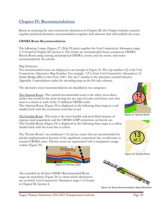 Hagen Thames Hammons 2014-2015 Transportation Scholar Page 38
Figure 23: Optimal Route
Figure 24: Feasible Route
Figure 26: Route Recommendation Maps Matchline
Chapter IV: Recommendations
Based on analyzing the unit connectivity alternatives in Chapter III, this Chapter includes a pieced
together preferred alternative recommendation together with elements that will establish the route.
CRNRA Route Recommendations
The following 3 maps (Figures 27, 28 & 29) piece together the Unit Connectivity Alternative maps
1-13 found in Chapter III, Section 4. The results are recommended future continuous CRNRA
Bicycle Route using existing and proposed CRNRA, county and city routes, and routes
recommended by the scholar.
Map Elements:
The recommended routes are displayed in an example in Figure 23. The top number (12) is the Unit
Connectivity Alternative Map Number. For example, ‘12’ is from Unit Connectivity Alternatives 12:
Settles Bridge (SB) to Orrs Ferry (OF). The ‘alt 1’ number is the alternative number listed in
Appendix A spreadsheets under the according map on the left side columns
The alternative route recommendations are classified in two categories:
The Optimal Route- This optimal recommended route is the safest, most direct
facility that would be the most inviting for any type of cyclist and future users that
want to connect to each of the 15 different CRNRA units.
This Optimal Route (Figure 23) is displayed on the following three maps as a red
shaded circle with the continuous route line as red.
The Feasible Route- This route is the most feasible and most likely because of
expense, land acquisitions and the CRNRA GMP restrictions on bicycle use.
This Feasible Route (Figure 24) is displayed on the following three maps as a yellow
shaded circle with the route line as yellow.
The ‘Priority Routes’ are numbered 1-12 and are routes that are recommended for
priority implementation because of the significant connections they would make to
connect CRNRA units.. Priority routes are represented with a transparent orange
outline (Figure 25).
Also included on all three CRNRA Recommended Route
maps are matchlines (Figure 26) to orient which alternatives
are on which Unit Connectivity Alternative maps 1-13 found
in Chapter III, Section 4.
Figure 25: Priority routes
 