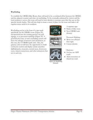 Hagen Thames Hammons 2014-2015 Transportation Scholar Page 42
Figure 30: Wayfinding
Elements
Wayfinding
To establish the CRNRA Bike Route, there will need to be a correlated effort between the CRNRA
and the adjacent counties and cities on wayfinding. To be eventually embraced by visitors and the
local residents it serves, this route will need to have identity to reassure users that they are on this
specific bicycle facility. This will also help to create a sense of place for the route and make it all
together more useful to its residents.
Wayfinding can be in the form of a sign made
specifically for the CRNRA route (Figure 29),
incorporated into the existing gateway city trail
signage, or as pavement markings (Figure 29). A
good bicycle route, or trail, wayfinding system will
show the mileage in between each destination, in
this case, the 15 CRNRA park units. Also, the
gateway cities would have the opportunity to build
on bicycle tourism and display certain amenities
such as parks, museums, natural areas, downtown
cores, transit connections, and other attractions that
are in each city.
A separate sign:
 Name of bike route
 Next CRNRA unit
distance
Pavement Marking:
 More cost efficient
than signs
 Creates identity
Sharrows:
 On low use ADT
roads.
 Alerts motorists of
shared use road.
 