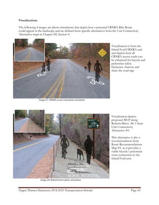 Hagen Thames Hammons 2014-2015 Transportation Scholar                                       Page 43
										
Visualizations
The following 4 images are photo simulations that depict how a potential CRNRA Bike Route
could appear in the landscape and are defined from specific alternatives from the Unit Connectivity
Alternative maps in Chapter III, Section 4.
   
	
																																																					Image	28:	Roberts	Drive	photo	simulation	
	
																																																		Image	27:	CRNRA	access	road	photo	simulation	
	
Visualization is from the
Island Ford CRNRA unit
and depicts how all
CRNRA access roads can
be enhanced for bicycle and
pedestrian safety.
Elements: sharrow and
share the road sign
Visualization depicts
proposed MUP along
Roberts Drive: Alt 1 from
Unit Connectivity
Alternative #5.
This alternative is also a
recommendation from
Route Recommendations
Map #1, as it provides a
viable bicycle/ pedestrian
route connection to the
Island Ford unit.
 
