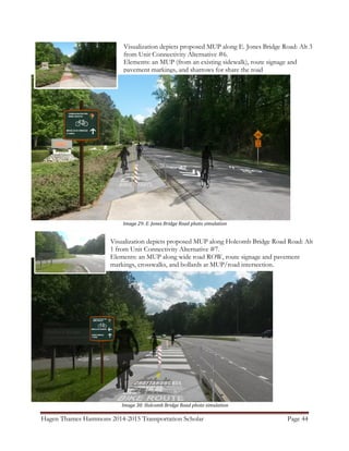 Hagen Thames Hammons 2014-2015 Transportation Scholar Page 44
Image 29: E. Jones Bridge Road photo simulation
Image 30: Holcomb Bridge Road photo simulation
Visualization depicts proposed MUP along E. Jones Bridge Road: Alt 3
from Unit Connectivity Alternative #6.
Elements: an MUP (from an existing sidewalk), route signage and
pavement markings, and sharrows for share the road
Visualization depicts proposed MUP along Holcomb Bridge Road Road: Alt
1 from Unit Connectivity Alternative #7.
Elements: an MUP along wide road ROW, route signage and pavement
markings, crosswalks, and bollards at MUP/road intersection.
 
