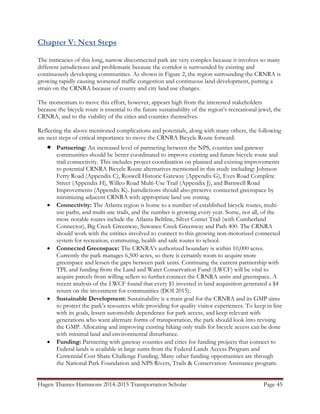 Hagen Thames Hammons 2014-2015 Transportation Scholar Page 45
Chapter V: Next Steps
The intricacies of this long, narrow disconnected park are very complex because it involves so many
different jurisdictions and problematic because the corridor is surrounded by existing and
continuously developing communities. As shown in Figure 2, the region surrounding the CRNRA is
growing rapidly causing worsened traffic congestion and continuous land development, putting a
strain on the CRNRA because of county and city land use changes.
The momentum to move this effort, however, appears high from the interested stakeholders
because the bicycle route is essential to the future sustainability of the region‟s recreational jewel, the
CRNRA, and to the viability of the cities and counties themselves.
Reflecting the above mentioned complications and potentials, along with many others, the following
are next steps of critical importance to move the CRNRA Bicycle Route forward:
 Partnering: An increased level of partnering between the NPS, counties and gateway
communities should be better coordinated to improve existing and future bicycle route and
trail connectivity. This includes project coordination on planned and existing improvements
to potential CRNRA Bicycle Route alternatives mentioned in this study including: Johnson
Ferry Road (Appendix C), Roswell Historic Gateway (Appendix G), Eves Road Complete
Street (Appendix H), Willeo Road Multi-Use Trail (Appendix J), and Barnwell Road
Improvements (Appendix K). Jurisdictions should also preserve connected greenspace by
minimizing adjacent CRNRA with appropriate land use zoning.
 Connectivity: The Atlanta region is home to a number of established bicycle routes, multi-
use paths, and multi-use trails, and the number is growing every year. Some, not all, of the
more notable routes include the Atlanta Beltline, Silver Comet Trail (with Cumberland
Connector), Big Creek Greenway, Suwanee Creek Greenway and Path 400. The CRNRA
should work with the entities involved to connect to this growing non-motorized connected
system for recreation, commuting, health and safe routes to school.
 Connected Greenspace: The CRNRA‟s authorized boundary is within 10,000 acres.
Currently the park manages 6,500 acres, so there is certainly room to acquire more
greenspace and lessen the gaps between park units. Continuing the current partnership with
TPL and funding from the Land and Water Conservation Fund (LWCF) will be vital to
acquire parcels from willing sellers to further connect the CRNRA units and greenspace. A
recent analysis of the LWCF found that every $1 invested in land acquisition generated a $4
return on the investment for communities (DOI 2015).
 Sustainable Development: Sustainability is a main goal for the CRNRA and its GMP aims
to protect the park‟s resources while providing for quality visitor experiences. To keep in line
with its goals, lessen automobile dependence for park access, and keep relevant with
generations who want alternate forms of transportation, the park should look into revising
the GMP. Allocating and improving existing hiking only trails for bicycle access can be done
with minimal land and environmental disturbance.
 Funding: Partnering with gateway counties and cities for funding projects that connect to
Federal lands is available in large sums from the Federal Lands Access Program and
Centennial Cost Share Challenge Funding. Many other funding opportunities are through
the National Park Foundation and NPS Rivers, Trails & Conservation Assistance program.
 