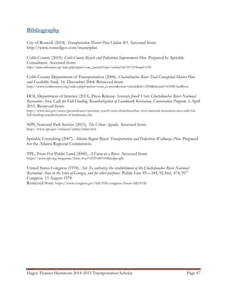 Hagen Thames Hammons 2014-2015 Transportation Scholar Page 47
Bibliography
City of Roswell (2014). Transportation Master Plan Update #3. Accessed from:
http://www.roswellgov.com/masterplan
Cobb County (2010). Cobb County Bicycle and Pedestrian Improvement Plan. Prepared by Sprinkle
Consultants. Accessed from:
http://www.cobbcounty.org/index.php?option=com_content&view=article&id=917&Itemid=610
Cobb County Department of Transportation (2004). Chattahoochee River Trail Conceptual Master Plan
and Feasibility Study. 14 December 2004. Retrieved from:
http://www.cobbcounty.org/index.php?option=com_content&view=article&id=2504&Itemid=610#ChatRiver
DOI, Department of Interior (2015). Press Release: Secretary Jewell Visits Chattahoochee River National
Recreation Area, Calls for Full-Funding, Reauthorization of Landmark Recreation, Conservation Program. 6 April
2015. Retrieved from:
http://www.doi.gov/news/pressreleases/secretary-jewell-visits-chattahoochee-river-national-recreation-area-calls-for-
full-funding-reauthorization-of-landmark.cfm
NPS, National Park Service (2015). The Urban Agenda. Accessed from:
http://www.nps.gov/subjects/urban/index.htm
Sprinkle Consulting (2007). Atlanta Region Bicycle Transportation and Pedestrian Walkways Plan. Prepared
for the Atlanta Regional Commission.
TPL, Trust For Public Land (2000). A Farm on a River. Accessed from:
https://www.tpl.org/magazine/farm-river%E2%80%94landpeople
United States Congress (1978). Act: To authorize the establishment of the Chattahoochee River National
Recreation Area in the State of Georgia, and for other purposes. Public Law 95—344, 92 Stat. 474, 95th
Congress. 15 August 1978
Retrieved from: https://www.congress.gov/bill/95th-congress/house-bill/8336
 
