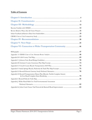 Hagen Thames Hammons 2014-2015 Transportation Scholar Page 3
Table of Contents
Chapter I- Introduction ....................................................................................................................................4
Chapter II- Constituencies ............................................................................................................................8
Chapter III- Methodology ............................................................................................................................ 13
Become Familiar with CRNRA...................................................................................................................................... 13
Review Relative Plans, Sites & Future Projects ........................................................................................................... 15
Solicit Feedback & Retrieve Data from Stakeholders................................................................................................. 19
CRNRA Unit to Unit Connectivity Study ....................................................................................................................23
Chapter IV- Recommendations ...............................................................................................................38
Chapter V- Next Steps .....................................................................................................................................45
Chapter VI- Connection to Wider Transportation Community .....................................46
Bibliography ......................................................................................................................................................................47
Appendix A: CRNRA Unit to Unit Alternate Route Analysis..................................................................................48
Appendix B: Cobb County Trail Map...........................................................................................................................69
Appendix C: Johnson Ferry Road Design Guidelines................................................................................................70
Appendix D: Gwinnett County Greenways Plan Map Excerpt................................................................................73
Appendix E: Forsyth County Bicycle Transportation 2025 Plan..............................................................................74
Appendix F: Sandy Springs Bicycle, Pedestrian & Trails Plan Map Excerpts ........................................................75
Appendix G: Roswell Historic Gateway Study Preferred Alternative......................................................................78
Appendix H: Roswell Transportation Master Plan (Bicycle, Trail & Complete Streets)
& Eves Road Complete Street Rendering .........................................................................................79
Appendix I: Roswell Parks & Trails Map ..................................................................................................................... 81
Appendix J: Willeo Road Multi Use Trail Environmental Assessment
Preferred Alternative................................................................................................................................82
Appendix K: Johns Creek Future Trail Network & Barnwell Road Improvements ............................................83
 