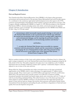 Hagen Thames Hammons 2014-2015 Transportation Scholar Page 4
Chapter I: Introduction
Park and Regional Context
The Chattahoochee River National Recreation Area (CRNRA) is the largest urban greenspace
environment and recreational jewel of the growing Atlanta Metropolitan and north Georgia regions.
As a combatant to the continuous rapid sprawl and development across this region in the 1970s,
conscious environmentalists and politicians joined together to preserve this precious resource, with
Congress officially establishing the CRNRA on August 15, 1978. With the purpose of the National
Park System (NPS) to “preserve outstanding natural, scenic, historic, and recreation areas for the enjoyment,
education, inspiration, and use of all people,” the authorizing legislation for the CRNRA from Public Law
95-344—Aug. 15, 1978 also stated:
With its northern terminus at Lake Lanier and southern terminus at Peachtree Creek in Atlanta, the
park is unique compared to any in the National Park system from its linear arrangement along the 48
mile stretch of the river. The park’s uniqueness also gives way to its complexity, as the 15 distinct
land based units are all within 4 different counties and 9 “gateway” communities (Figure 1) that are
adjacent to one or more of the units and river.
Being within the Atlanta metropolitan area makes convenient access to the many recreational
opportunities at the CRNRA, and it is taken advantage of as approximately 3.7 million visitors
recreate annually. These visitors spent over $128.8 million and supported 1,723 jobs in 2014 alone
(DOI 2015). The land based units currently contain over 6,500 acres of land for available
recreational amenities that include boat launch ramps, picnic areas, restrooms, and over 75 miles of
trails for mostly hiking and limited biking. This urban location is one of the fastest growing in the
nation (Figure 2) and the CRNRA continues to be pressured from this rapid urban growth and
sprawl. County and city land use changes that increase these pressures and burdens include further
encroachment from development surrounding the park, and effects to degradation of land and water
quality from area development and growth.
“…circumstances which necessarily require people desiring to visit units of
the National Park System to rely on personal motor vehicles may diminish
the natural and recreational value of such units by causing traffic congestion
and environmental damage, and by requiring the provision of roads,
parking, and other facilities in ever-increasing numbers and density.”
and further...
“…to make the National Park System more accessible in a manner
consistent with the preservation of parks and the conservation of energy by
encouraging the use of transportation modes other than personal motor
vehicles for access to and within units of the National Park System…”
(United States Congress, 1978)
 