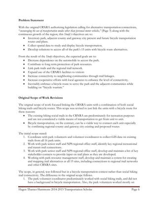 Hagen Thames Hammons 2014-2015 Transportation Scholar Page 6
Problem Statement
With the original CRNRA authorizing legislation calling for alternative transportation connections,
“encouraging the use of transportation modes other than personal motor vehicles,” (Page 3) along with the
continuous growth of the region, this Study’s objectives are to:
 Inventory park, adjacent county and gateway city present and future bicycle transportation
routes and plans.
 Collect spatial data to study and display bicycle transportation.
 Develop solutions to access all of the park‟s 15 units with bicycle route alternatives.
From the result of the Study objectives, the expected goals are to:
 Decrease dependence on the automobile to access the park.
 Contribute to long term protection of park resources.
 Link park trails and the regional trail network.
 Expand use of the CRNRA facilities to visitors
 Increase connectivity to neighboring communities through trail linkages.
 Increase cooperative efforts with local agencies to enhance the level of connectivity.
 Inevitably embrace a bicycle route to serve the park and the adjacent communities while
building on “bicycle tourism.”
Original Scope of Work Revisions
The original scope of work focused linking the CRNRA units with a combination of both social
hiking trails and bicycle routes. This scope was revised to just link the units with a bicycle route for
these reasons:
 The existing hiking social trails in the CRNRA are predominately for recreation purposes
and are not considered a viable means of transportation to get from unit to unit.
 Bicycle transportation, on the contrary, can be a viable way to connect each unit especially
by combining regional county and gateway city existing and proposed routes.
The initial scope stated:
1. Coordinate with park volunteers and volunteer coordinator to collect GIS data on existing
trails from all 16 park units.
2. Work with park senior staff and NPS regional office staff, identify key regional recreational
and transit trail connections.
3. Work with park senior staff and NPS regional office staff, develop and maintain a list of key
stakeholder contacts to provide input on trail plans as they are developed.
4. Working with park resource management staff, develop and maintain a system for creating
and mapping trail alternatives at all 15 sites, including connections to regional trail networks
and other CRNRA sites.
The scope, in general, was followed but in a bicycle transportation context rather than social hiking
trail connectivity. The difference in the original scope follows.
1. The park volunteer coordinator predominately worked with social hiking trails, and did not
have a background in bicycle transportation. Also, the park volunteers worked mostly on
 