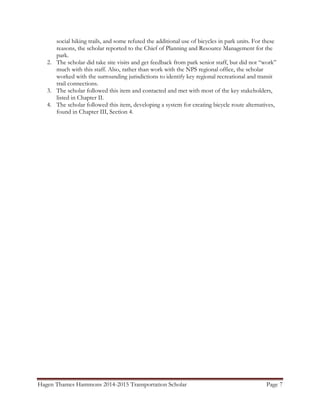 Hagen Thames Hammons 2014-2015 Transportation Scholar Page 7
social hiking trails, and some refuted the additional use of bicycles in park units. For these
reasons, the scholar reported to the Chief of Planning and Resource Management for the
park.
2. The scholar did take site visits and get feedback from park senior staff, but did not “work”
much with this staff. Also, rather than work with the NPS regional office, the scholar
worked with the surrounding jurisdictions to identify key regional recreational and transit
trail connections.
3. The scholar followed this item and contacted and met with most of the key stakeholders,
listed in Chapter II.
4. The scholar followed this item, developing a system for creating bicycle route alternatives,
found in Chapter III, Section 4.
 
