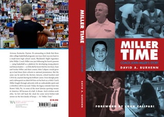 COACH JOHN MILLER’S STORY
MILLER
TIME
D AV I D A . B U R H E N N
F O R E W O R D B Y J O H N C A L I P A R I
Arizona. Kentucky. Dayton. It’s astounding to think that three
elite college basketball programs can trace their success back to
a small-town high school coach, Blackhawk High’s legendary
John Miller. Coach Miller was just following his heart’s passion
— using basketball as a platform for developing young players
and future leaders — so little did he know that his two boys, Sean
and Archie Miller, and their cousin, John Calipari, would grow
up to lead those three schools to national prominence. But the
same can be said for the doctors, lawyers, school teachers and
CEOs he coached during his brilliant career. Even though polio
and a subsequent accident left him on his back as a child, Coach
Miller fought through adversity with an unbreakable spirit and
a relentless will to succeed. Today, his legacy extends from tiny
Beaver Falls, Pa., to some of the most famous sporting venues
in America. All because of a ball. A dream. And a tireless work
ethic. So let’s roll back the clock for some never-before-told
stories on the first family of hoops — it’s “Miller Time.”
MILLERTIMEDAVIDA.BURHENNCOACHJOHNMILLER’SSTORY
W O R D A S S O C I A T I O N
P U B L I S H E R S
www.wordassociation.com
1.800.827.7903
Tarentum, Pennsylvania
$19.95
 