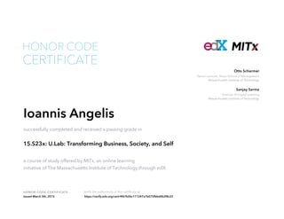 Senior Lecturer, Sloan School of Management
Massachusetts Institute of Technology
Otto Scharmer
Director of Digital Learning
Massachusetts Institute of Technology
Sanjay Sarma
HONOR CODE CERTIFICATE Verify the authenticity of this certificate at
CERTIFICATE
HONOR CODE
Ioannis Angelis
successfully completed and received a passing grade in
15.S23x: U.Lab: Transforming Business, Society, and Self
a course of study offered by MITx, an online learning
initiative of The Massachusetts Institute of Technology through edX.
Issued March 5th, 2015 https://verify.edx.org/cert/4f67b5bc111247a7b075fbbd0b2f8c22
 