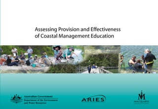 Assessing Provision and Effectiveness
of Coastal Management Education
Australian Government
Department of the Environment
and Water Resources
ARIES is the Australian Research Institute in Education for
Sustainability based at Macquarie University,Sydney.ARIES is primarily
funded by the Australian Government Department of the Environment and
Water Resources.
Its core business is to undertake research that informs policy and
practice in Education for Sustainability across a range of sectors
including:business and industry,school education,community education,
and further and higher education.
ARIES adopts an innovative approach to research with a view to
translating awareness of sustainability issues into action and change.
ARIES is concerned with how we inform,motivate and manage structural
change towards sustainability.
To find out more about ARIES,please visit http://www.aries.mq.edu.au
We are grateful to those who have given us permission to reproduce
their images:
Jenny Robb,Sapphire Coast Marine Discovery Centre,NSW
Angela Colliver,Reef Guardian Programme,QLD
Kristen Hebert,Australian Research Institute in Educaiton for
Sustainability
ISBN 1 74318 171 1
Printed on recycled paper
 