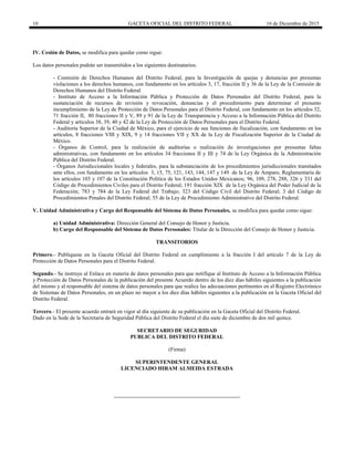 10 GACETA OFICIAL DEL DISTRITO FEDERAL 16 de Diciembre de 2015
IV. Cesión de Datos, se modifica para quedar como sigue:
Los datos personales podrán ser transmitidos a los siguientes destinatarios:
- Comisión de Derechos Humanos del Distrito Federal, para la Investigación de quejas y denuncias por presuntas
violaciones a los derechos humanos, con fundamento en los artículos 3, 17, fracción II y 36 de la Ley de la Comisión de
Derechos Humanos del Distrito Federal.
- Instituto de Acceso a la Información Pública y Protección de Datos Personales del Distrito Federal, para la
sustanciación de recursos de revisión y revocación, denuncias y el procedimiento para determinar el presunto
incumplimiento de la Ley de Protección de Datos Personales para el Distrito Federal, con fundamento en los artículos 32,
71 fracción II, 80 fracciones II y V, 89 y 91 de la Ley de Transparencia y Acceso a la Información Pública del Distrito
Federal y artículos 38, 39, 40 y 42 de la Ley de Protección de Datos Personales para el Distrito Federal.
- Auditoría Superior de la Ciudad de México, para el ejercicio de sus funciones de fiscalización, con fundamento en los
artículos, 8 fracciones VIII y XIX, 9 y 14 fracciones VII y XX de la Ley de Fiscalización Superior de la Ciudad de
México.
- Órganos de Control, para la realización de auditorías o realización de investigaciones por presuntas faltas
administrativas, con fundamento en los artículos 34 fracciones II y III y 74 de la Ley Orgánica de la Administración
Pública del Distrito Federal.
- Órganos Jurisdiccionales locales y federales, para la substanciación de los procedimientos jurisdiccionales tramitados
ante ellos, con fundamento en los artículos 3, 15, 75, 121, 143, 144, 147 y 149 de la Ley de Amparo, Reglamentaria de
los artículos 103 y 107 de la Constitución Política de los Estados Unidos Mexicanos; 96, 109, 278, 288, 326 y 331 del
Código de Procedimientos Civiles para el Distrito Federal; 191 fracción XIX de la Ley Orgánica del Poder Judicial de la
Federación; 783 y 784 de la Ley Federal del Trabajo; 323 del Código Civil del Distrito Federal; 3 del Código de
Procedimientos Penales del Distrito Federal; 55 de la Ley de Procedimiento Administrativo del Distrito Federal.
V. Unidad Administrativa y Cargo del Responsable del Sistema de Datos Personales, se modifica para quedar como sigue:
a) Unidad Administrativa: Dirección General del Consejo de Honor y Justicia.
b) Cargo del Responsable del Sistema de Datos Personales: Titular de la Dirección del Consejo de Honor y Justicia.
TRANSITORIOS
Primero.- Publíquese en la Gaceta Oficial del Distrito Federal en cumplimiento a la fracción I del artículo 7 de la Ley de
Protección de Datos Personales para el Distrito Federal.
Segundo.- Se instruye al Enlace en materia de datos personales para que notifique al Instituto de Acceso a la Información Pública
y Protección de Datos Personales de la publicación del presente Acuerdo dentro de los diez días hábiles siguientes a la publicación
del mismo y al responsable del sistema de datos personales para que realice las adecuaciones pertinentes en el Registro Electrónico
de Sistemas de Datos Personales, en un plazo no mayor a los diez días hábiles siguientes a la publicación en la Gaceta Oficial del
Distrito Federal.
Tercero.- El presente acuerdo entrará en vigor al día siguiente de su publicación en la Gaceta Oficial del Distrito Federal.
Dado en la Sede de la Secretaria de Seguridad Pública del Distrito Federal el día siete de diciembre de dos mil quince.
SECRETARIO DE SEGURIDAD
PUBLICA DEL DISTRITO FEDERAL
(Firma)
SUPERINTENDENTE GENERAL
LICENCIADO HIRAM ALMEIDA ESTRADA
 
