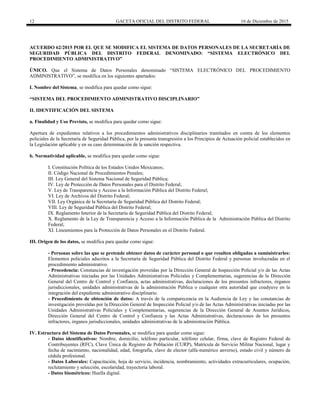 12 GACETA OFICIAL DEL DISTRITO FEDERAL 16 de Diciembre de 2015
ACUERDO 62/2015 POR EL QUE SE MODIFICA EL SISTEMA DE DATOS PERSONALES DE LA SECRETARÍA DE
SEGURIDAD PÚBLICA DEL DISTRITO FEDERAL DENOMINADO: “SISTEMA ELECTRÓNICO DEL
PROCEDIMIENTO ADMINISTRATIVO”
ÚNICO. Que el Sistema de Datos Personales denominado “SISTEMA ELECTRÓNICO DEL PROCEDIMIENTO
ADMINISTRATIVO”, se modifica en los siguientes apartados:
I. Nombre del Sistema, se modifica para quedar como sigue:
“SISTEMA DEL PROCEDIMIENTO ADMINISTRATIVO DISCIPLINARIO”
II. IDENTIFICACIÓN DEL SISTEMA
a. Finalidad y Uso Previsto, se modifica para quedar como sigue:
Apertura de expedientes relativos a los procedimientos administrativos disciplinarios tramitados en contra de los elementos
policiales de la Secretaría de Seguridad Pública, por la presunta transgresión a los Principios de Actuación policial establecidos en
la Legislación aplicable y en su caso determinación de la sanción respectiva.
b. Normatividad aplicable, se modifica para quedar como sigue:
I. Constitución Política de los Estados Unidos Mexicanos;
II. Código Nacional de Procedimientos Penales;
III. Ley General del Sistema Nacional de Seguridad Pública;
IV. Ley de Protección de Datos Personales para el Distrito Federal;
V. Ley de Transparencia y Acceso a la Información Pública del Distrito Federal;
VI. Ley de Archivos del Distrito Federal;
VII. Ley Orgánica de la Secretaría de Seguridad Pública del Distrito Federal;
VIII. Ley de Seguridad Pública del Distrito Federal;
IX. Reglamento Interior de la Secretaría de Seguridad Pública del Distrito Federal;
X. Reglamento de la Ley de Transparencia y Acceso a la Información Pública de la Administración Pública del Distrito
Federal;
XI. Lineamientos para la Protección de Datos Personales en el Distrito Federal.
III. Origen de los datos, se modifica para quedar como sigue:
- Personas sobre las que se pretende obtener datos de carácter personal o que resulten obligadas a suministrarlos:
Elementos policiales adscritos a la Secretaría de Seguridad Pública del Distrito Federal y personas involucradas en el
procedimiento administrativo.
- Procedencia: Constancias de investigación proveídas por la Dirección General de Inspección Policial y/o de las Actas
Administrativas iniciadas por las Unidades Administrativas Policiales y Complementarias, sugerencias de la Dirección
General del Centro de Control y Confianza, actas administrativas, declaraciones de los presuntos infractores, órganos
jurisdiccionales, unidades administrativas de la administración Pública o cualquier otra autoridad que coadyuve en la
integración del expediente administrativo disciplinario.
- Procedimiento de obtención de datos: A través de la comparecencia en la Audiencia de Ley y las constancias de
investigación proveídas por la Dirección General de Inspección Policial y/o de las Actas Administrativas iniciadas por las
Unidades Administrativas Policiales y Complementarias, sugerencias de la Dirección General de Asuntos Jurídicos,
Dirección General del Centro de Control y Confianza y las Actas Administrativas, declaraciones de los presuntos
infractores, órganos jurisdiccionales, unidades administrativas de la administración Pública.
IV. Estructura del Sistema de Datos Personales, se modifica para quedar como sigue:
- Datos identificativos: Nombre, domicilio, teléfono particular, teléfono celular, firma, clave de Registro Federal de
Contribuyentes (RFC), Clave Única de Registro de Población (CURP), Matrícula de Servicio Militar Nacional, lugar y
fecha de nacimiento, nacionalidad, edad, fotografía, clave de elector (alfa-numérico anverso), estado civil y número de
cédula profesional.
- Datos Laborales: Capacitación, hoja de servicio, incidencia, nombramiento, actividades extracurriculares, ocupación,
reclutamiento y selección, escolaridad, trayectoria laboral.
- Datos biométricos: Huella digital.
 