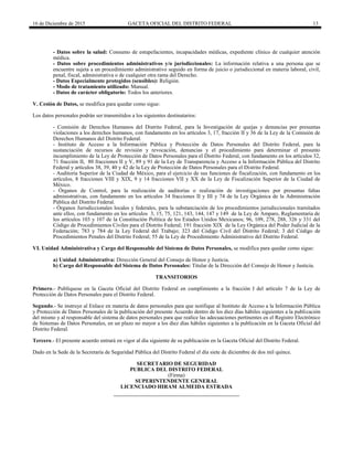 16 de Diciembre de 2015 GACETA OFICIAL DEL DISTRITO FEDERAL 13
- Datos sobre la salud: Consumo de estupefacientes, incapacidades médicas, expediente clínico de cualquier atención
médica.
- Datos sobre procedimientos administrativos y/o jurisdiccionales: La información relativa a una persona que se
encuentre sujeta a un procedimiento administrativo seguido en forma de juicio o jurisdiccional en materia laboral, civil,
penal, fiscal, administrativa o de cualquier otra rama del Derecho.
- Datos Especialmente protegidos (sensibles): Religión.
- Modo de tratamiento utilizado: Manual.
- Datos de carácter obligatorio: Todos los anteriores.
V. Cesión de Datos, se modifica para quedar como sigue:
Los datos personales podrán ser transmitidos a los siguientes destinatarios:
- Comisión de Derechos Humanos del Distrito Federal, para la Investigación de quejas y denuncias por presuntas
violaciones a los derechos humanos, con fundamento en los artículos 3, 17, fracción II y 36 de la Ley de la Comisión de
Derechos Humanos del Distrito Federal.
- Instituto de Acceso a la Información Pública y Protección de Datos Personales del Distrito Federal, para la
sustanciación de recursos de revisión y revocación, denuncias y el procedimiento para determinar el presunto
incumplimiento de la Ley de Protección de Datos Personales para el Distrito Federal, con fundamento en los artículos 32,
71 fracción II, 80 fracciones II y V, 89 y 91 de la Ley de Transparencia y Acceso a la Información Pública del Distrito
Federal y artículos 38, 39, 40 y 42 de la Ley de Protección de Datos Personales para el Distrito Federal.
- Auditoría Superior de la Ciudad de México, para el ejercicio de sus funciones de fiscalización, con fundamento en los
artículos, 8 fracciones VIII y XIX, 9 y 14 fracciones VII y XX de la Ley de Fiscalización Superior de la Ciudad de
México.
- Órganos de Control, para la realización de auditorías o realización de investigaciones por presuntas faltas
administrativas, con fundamento en los artículos 34 fracciones II y III y 74 de la Ley Orgánica de la Administración
Pública del Distrito Federal.
- Órganos Jurisdiccionales locales y federales, para la substanciación de los procedimientos jurisdiccionales tramitados
ante ellos, con fundamento en los artículos 3, 15, 75, 121, 143, 144, 147 y 149 de la Ley de Amparo, Reglamentaria de
los artículos 103 y 107 de la Constitución Política de los Estados Unidos Mexicanos; 96, 109, 278, 288, 326 y 331 del
Código de Procedimientos Civiles para el Distrito Federal; 191 fracción XIX de la Ley Orgánica del Poder Judicial de la
Federación; 783 y 784 de la Ley Federal del Trabajo; 323 del Código Civil del Distrito Federal; 3 del Código de
Procedimientos Penales del Distrito Federal; 55 de la Ley de Procedimiento Administrativo del Distrito Federal.
VI. Unidad Administrativa y Cargo del Responsable del Sistema de Datos Personales, se modifica para quedar como sigue:
a) Unidad Administrativa: Dirección General del Consejo de Honor y Justicia.
b) Cargo del Responsable del Sistema de Datos Personales: Titular de la Dirección del Consejo de Honor y Justicia.
TRANSITORIOS
Primero.- Publíquese en la Gaceta Oficial del Distrito Federal en cumplimiento a la fracción I del artículo 7 de la Ley de
Protección de Datos Personales para el Distrito Federal.
Segundo.- Se instruye al Enlace en materia de datos personales para que notifique al Instituto de Acceso a la Información Pública
y Protección de Datos Personales de la publicación del presente Acuerdo dentro de los diez días hábiles siguientes a la publicación
del mismo y al responsable del sistema de datos personales para que realice las adecuaciones pertinentes en el Registro Electrónico
de Sistemas de Datos Personales, en un plazo no mayor a los diez días hábiles siguientes a la publicación en la Gaceta Oficial del
Distrito Federal.
Tercero.- El presente acuerdo entrará en vigor al día siguiente de su publicación en la Gaceta Oficial del Distrito Federal.
Dado en la Sede de la Secretaría de Seguridad Pública del Distrito Federal el día siete de diciembre de dos mil quince.
SECRETARIO DE SEGURIDAD
PUBLICA DEL DISTRITO FEDERAL
(Firma)
SUPERINTENDENTE GENERAL
LICENCIADO HIRAM ALMEIDA ESTRADA
 