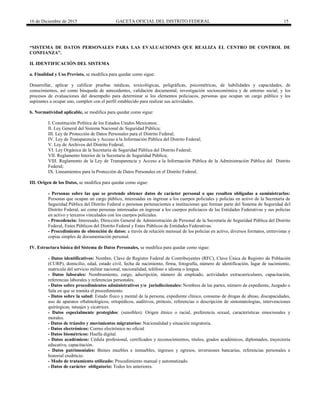 16 de Diciembre de 2015 GACETA OFICIAL DEL DISTRITO FEDERAL 15
“SISTEMA DE DATOS PERSONALES PARA LAS EVALUACIONES QUE REALIZA EL CENTRO DE CONTROL DE
CONFIANZA”.
II. IDENTIFICACIÓN DEL SISTEMA
a. Finalidad y Uso Previsto, se modifica para quedar como sigue:
Desarrollar, aplicar y calificar pruebas médicas, toxicológicas, poligráficas, psicométricas, de habilidades y capacidades, de
conocimientos, así como búsqueda de antecedentes, validación documental, investigación socioeconómica y de entorno social, y los
procesos de evaluaciones del desempeño para determinar si los elementos policiacos, personas que ocupan un cargo público y los
aspirantes a ocupar uno, cumplen con el perfil establecido para realizar sus actividades.
b. Normatividad aplicable, se modifica para quedar como sigue:
I. Constitución Política de los Estados Unidos Mexicanos;
II. Ley General del Sistema Nacional de Seguridad Pública;
III. Ley de Protección de Datos Personales para el Distrito Federal;
IV. Ley de Transparencia y Acceso a la Información Pública del Distrito Federal;
V. Ley de Archivos del Distrito Federal;
VI. Ley Orgánica de la Secretaría de Seguridad Pública del Distrito Federal;
VII. Reglamento Interior de la Secretaría de Seguridad Pública;
VIII. Reglamento de la Ley de Transparencia y Acceso a la Información Pública de la Administración Pública del Distrito
Federal;
IX. Lineamientos para la Protección de Datos Personales en el Distrito Federal.
III. Origen de los Datos, se modifica para quedar como sigue:
- Personas sobre las que se pretende obtener datos de carácter personal o que resulten obligadas a suministrarlos:
Personas que ocupan un cargo público, interesadas en ingresar a los cuerpos policiales y policías en activo de la Secretaría de
Seguridad Pública del Distrito Federal o personas pertenecientes a instituciones que forman parte del Sistema de Seguridad del
Distrito Federal, así como personas interesadas en ingresar a los cuerpos policiacos de las Entidades Federativas y sus policías
en activo y terceros vinculados con los cuerpos policiales.
- Procedencia: Interesado, Dirección General de Administración de Personal de la Secretaría de Seguridad Pública del Distrito
Federal, Entes Públicos del Distrito Federal y Entes Públicos de Entidades Federativas.
- Procedimiento de obtención de datos: a través de relación mensual de los policías en activo, diversos formatos, entrevistas y
copias simples de documentación personal.
IV. Estructura básica del Sistema de Datos Personales, se modifica para quedar como sigue:
- Datos identificativos: Nombre, Clave de Registro Federal de Contribuyentes (RFC), Clave Única de Registro de Población
(CURP), domicilio, edad, estado civil, fecha de nacimiento, firma, fotografía, número de identificación, lugar de nacimiento,
matricula del servicio militar nacional, nacionalidad, teléfono e idioma o lengua.
- Datos laborales: Nombramiento, cargo, adscripción, número de empleado, actividades extracurriculares, capacitación,
referencias laborales y referencias personales.
- Datos sobre procedimientos administrativos y/o jurisdiccionales: Nombres de las partes, número de expediente, Juzgado o
Sala en que se tramita el procedimiento.
- Datos sobre la salud: Estado físico y mental de la persona, expediente clínico, consumo de drogas de abuso, discapacidades,
uso de aparatos oftalmológicos, ortopédicos, auditivos, prótesis, referencias o descripción de sintomatologías, intervenciones
quirúrgicas, tatuajes y cicatrices.
- Datos especialmente protegidos: (sensibles): Origen étnico o racial, preferencia sexual, características emocionales y
morales.
- Datos de tránsito y movimientos migratorios: Nacionalidad y situación migratoria.
- Datos electrónicos: Correo electrónico no oficial
- Datos biométricos: Huella digital.
- Datos académicos: Cédula profesional, certificados y reconocimientos, títulos, grados académicos, diplomados, trayectoria
educativa, capacitación.
- Datos patrimoniales: Bienes muebles e inmuebles, ingresos y egresos, inversiones bancarias, referencias personales e
historial crediticio.
- Modo de tratamiento utilizado: Procedimiento manual y automatizado.
- Datos de carácter obligatorio: Todos los anteriores.
 