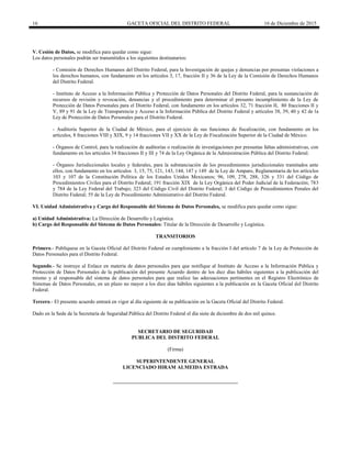 16 GACETA OFICIAL DEL DISTRITO FEDERAL 16 de Diciembre de 2015
V. Cesión de Datos, se modifica para quedar como sigue:
Los datos personales podrán ser transmitidos a los siguientes destinatarios:
- Comisión de Derechos Humanos del Distrito Federal, para la Investigación de quejas y denuncias por presuntas violaciones a
los derechos humanos, con fundamento en los artículos 3, 17, fracción II y 36 de la Ley de la Comisión de Derechos Humanos
del Distrito Federal.
- Instituto de Acceso a la Información Pública y Protección de Datos Personales del Distrito Federal, para la sustanciación de
recursos de revisión y revocación, denuncias y el procedimiento para determinar el presunto incumplimiento de la Ley de
Protección de Datos Personales para el Distrito Federal, con fundamento en los artículos 32, 71 fracción II, 80 fracciones II y
V, 89 y 91 de la Ley de Transparencia y Acceso a la Información Pública del Distrito Federal y artículos 38, 39, 40 y 42 de la
Ley de Protección de Datos Personales para el Distrito Federal.
- Auditoría Superior de la Ciudad de México, para el ejercicio de sus funciones de fiscalización, con fundamento en los
artículos, 8 fracciones VIII y XIX, 9 y 14 fracciones VII y XX de la Ley de Fiscalización Superior de la Ciudad de México.
- Órganos de Control, para la realización de auditorías o realización de investigaciones por presuntas faltas administrativas, con
fundamento en los artículos 34 fracciones II y III y 74 de la Ley Orgánica de la Administración Pública del Distrito Federal.
- Órganos Jurisdiccionales locales y federales, para la substanciación de los procedimientos jurisdiccionales tramitados ante
ellos, con fundamento en los artículos 3, 15, 75, 121, 143, 144, 147 y 149 de la Ley de Amparo, Reglamentaria de los artículos
103 y 107 de la Constitución Política de los Estados Unidos Mexicanos; 96, 109, 278, 288, 326 y 331 del Código de
Procedimientos Civiles para el Distrito Federal; 191 fracción XIX de la Ley Orgánica del Poder Judicial de la Federación; 783
y 784 de la Ley Federal del Trabajo; 323 del Código Civil del Distrito Federal; 3 del Código de Procedimientos Penales del
Distrito Federal; 55 de la Ley de Procedimiento Administrativo del Distrito Federal.
VI. Unidad Administrativa y Cargo del Responsable del Sistema de Datos Personales, se modifica para quedar como sigue:
a) Unidad Administrativa: La Dirección de Desarrollo y Logística.
b) Cargo del Responsable del Sistema de Datos Personales: Titular de la Dirección de Desarrollo y Logística.
TRANSITORIOS
Primero.- Publíquese en la Gaceta Oficial del Distrito Federal en cumplimiento a la fracción I del artículo 7 de la Ley de Protección de
Datos Personales para el Distrito Federal.
Segundo.- Se instruye al Enlace en materia de datos personales para que notifique al Instituto de Acceso a la Información Pública y
Protección de Datos Personales de la publicación del presente Acuerdo dentro de los diez días hábiles siguientes a la publicación del
mismo y al responsable del sistema de datos personales para que realice las adecuaciones pertinentes en el Registro Electrónico de
Sistemas de Datos Personales, en un plazo no mayor a los diez días hábiles siguientes a la publicación en la Gaceta Oficial del Distrito
Federal.
Tercero.- El presente acuerdo entrará en vigor al día siguiente de su publicación en la Gaceta Oficial del Distrito Federal.
Dado en la Sede de la Secretaría de Seguridad Pública del Distrito Federal el día siete de diciembre de dos mil quince.
SECRETARIO DE SEGURIDAD
PUBLICA DEL DISTRITO FEDERAL
(Firma)
SUPERINTENDENTE GENERAL
LICENCIADO HIRAM ALMEIDA ESTRADA
 