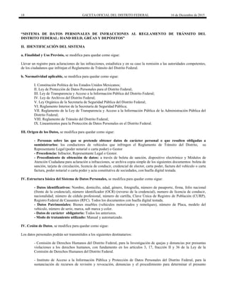 18 GACETA OFICIAL DEL DISTRITO FEDERAL 16 de Diciembre de 2015
“SISTEMA DE DATOS PERSONALES DE INFRACCIONES AL REGLAMENTO DE TRÁNSITO DEL
DISTRITO FEDERAL: HAND HELD, GRÚAS Y DEPÓSITOS”
II. IDENTIFICACIÓN DEL SISTEMA
a. Finalidad y Uso Previsto, se modifica para quedar como sigue:
Llevar un registro para aclaraciones de las infracciones, estadística y en su caso la remisión a las autoridades competentes,
de los ciudadanos que infrinjan el Reglamento de Tránsito del Distrito Federal.
b. Normatividad aplicable, se modifica para quedar como sigue:
I. Constitución Política de los Estados Unidos Mexicanos;
II. Ley de Protección de Datos Personales para el Distrito Federal;
III. Ley de Transparencia y Acceso a la Información Pública del Distrito Federal;
IV. Ley de Archivos del Distrito Federal;
V. Ley Orgánica de la Secretaría de Seguridad Pública del Distrito Federal;
VI. Reglamento Interior de la Secretaría de Seguridad Pública;
VII. Reglamento de la Ley de Transparencia y Acceso a la Información Pública de la Administración Pública del
Distrito Federal;
VIII. Reglamento de Tránsito del Distrito Federal;
IX. Lineamientos para la Protección de Datos Personales en el Distrito Federal.
III. Origen de los Datos, se modifica para quedar como sigue:
- Personas sobre las que se pretende obtener datos de carácter personal o que resulten obligadas a
suministrarlos: los conductores de vehículos que infringen el Reglamento de Tránsito del Distrito, su
Representante Legal (poder notarial o carta poder) o Gestor
- Procedencia: Infractor, Representante Legal o Gestor.
- Procedimiento de obtención de datos: a través de boleta de sanción, dispositivo electrónico y Módulos de
Atención Ciudadana para aclaración a infracciones, se archiva copia simple de los siguientes documentos: boleta de
sanción, tarjeta de circulación, licencia de conducir, credencial de elector, carta poder, factura del vehículo o carta
factura, poder notarial o carta poder y acta constitutiva de sociedades, con huella digital testada.
IV. Estructura básica del Sistema de Datos Personales, se modifica para quedar como sigue:
- Datos identificativos: Nombre, domicilio, edad, género, fotografía, número de pasaporte, firma, folio nacional
(frente de la credencial), número identificador (OCR) (reverso de la credencial), numero de licencia de conducir,
nacionalidad, número de cédula profesional, número de cartilla, Clave Única de Registro de Población (CURP),
Registro Federal de Causantes (RFC). Todos los documentos con huella digital testada.
- Datos Patrimoniales: Bienes muebles (vehículos motorizados y remolques), número de Placa, modelo del
vehículo, número de serie, marca, sub marca y color.
- Datos de carácter obligatorio: Todos los anteriores.
- Modo de tratamiento utilizado: Manual y automatizado.
IV. Cesión de Datos, se modifica para quedar como sigue:
Los datos personales podrán ser transmitidos a los siguientes destinatarios:
- Comisión de Derechos Humanos del Distrito Federal, para la Investigación de quejas y denuncias por presuntas
violaciones a los derechos humanos, con fundamento en los artículos 3, 17, fracción II y 36 de la Ley de la
Comisión de Derechos Humanos del Distrito Federal.
- Instituto de Acceso a la Información Pública y Protección de Datos Personales del Distrito Federal, para la
sustanciación de recursos de revisión y revocación, denuncias y el procedimiento para determinar el presunto
 