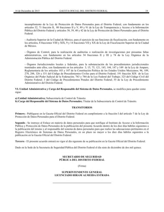 16 de Diciembre de 2015 GACETA OFICIAL DEL DISTRITO FEDERAL 19
incumplimiento de la Ley de Protección de Datos Personales para el Distrito Federal, con fundamento en los
artículos 32, 71 fracción II, 80 fracciones II y V, 89 y 91 de la Ley de Transparencia y Acceso a la Información
Pública del Distrito Federal y artículos 38, 39, 40 y 42 de la Ley de Protección de Datos Personales para el Distrito
Federal.
- Auditoría Superior de la Ciudad de México, para el ejercicio de sus funciones de fiscalización, con fundamento en
los artículos, 8 fracciones VIII y XIX, 9 y 14 fracciones VII y XX de la Ley de Fiscalización Superior de la Ciudad
de México.
- Órganos de Control, para la realización de auditorías o realización de investigaciones por presuntas faltas
administrativas, con fundamento en los artículos 34 fracciones II y III y 74 de la Ley Orgánica de la
Administración Pública del Distrito Federal.
- Órganos Jurisdiccionales locales y federales, para la substanciación de los procedimientos jurisdiccionales
tramitados ante ellos, con fundamento en los artículos 3, 15, 75, 121, 143, 144, 147 y 149 de la Ley de Amparo,
Reglamentaria de los artículos 103 y 107 de la Constitución Política de los Estados Unidos Mexicanos; 96, 109,
278, 288, 326 y 331 del Código de Procedimientos Civiles para el Distrito Federal; 191 fracción XIX de la Ley
Orgánica del Poder Judicial de la Federación; 783 y 784 de la Ley Federal del Trabajo; 323 del Código Civil del
Distrito Federal; 3 del Código de Procedimientos Penales del Distrito Federal; 55 de la Ley de Procedimiento
Administrativo del Distrito Federal.
VI. Unidad Administrativa y Cargo del Responsable del Sistema de Datos Personales, se modifica para quedar como
sigue:
a) Unidad Administrativa; Subsecretaría de Control de Tránsito.
b) Cargo del Responsable del Sistema de Datos Personales; Titular de la Subsecretaría de Control de Tránsito.
TRANSITORIOS
Primero.- Publíquese en la Gaceta Oficial del Distrito Federal en cumplimiento a la fracción I del artículo 7 de la Ley de
Protección de Datos Personales para el Distrito Federal.
Segundo.- Se instruye al Enlace en materia de datos personales para que notifique al Instituto de Acceso a la Información
Pública y Protección de Datos Personales de la publicación del presente Acuerdo dentro de los diez días hábiles siguientes a
la publicación del mismo y al responsable del sistema de datos personales para que realice las adecuaciones pertinentes en el
Registro Electrónico de Sistemas de Datos Personales, en un plazo no mayor a los diez días hábiles siguientes a la
publicación en la Gaceta Oficial del Distrito Federal.
Tercero.- El presente acuerdo entrará en vigor al día siguiente de su publicación en la Gaceta Oficial del Distrito Federal.
Dado en la Sede de la Secretaría de Seguridad Pública del Distrito Federal el día siete de diciembre de dos mil quince.
SECRETARIO DE SEGURIDAD
PÚBLICA DEL DISTRITO FEDERAL
(Firma)
SUPERINTENDENTE GENERAL
LICENCIADO HIRAM ALMEIDA ESTRADA
 