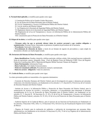 16 de Diciembre de 2015 GACETA OFICIAL DEL DISTRITO FEDERAL 21
b. Normatividad aplicable, se modifica para quedar como sigue:
I. Constitución Política de los Estados Unidos Mexicanos;
II. Ley de Protección de Datos Personales para el Distrito Federal;
III. Ley de Transparencia y Acceso a la Información Pública del Distrito Federal;
IV. Ley de Archivos del Distrito Federal;
V. Ley Orgánica de la Secretaría de Seguridad Pública del Distrito Federal;
VI. Reglamento Interior de la Secretaría de Seguridad Pública del Distrito Federal;
VII. Reglamento de la Ley de Transparencia y Acceso a la Información Pública de la Administración Pública del
Distrito Federal;
VIII. Lineamientos para la Protección de Datos Personales en el Distrito Federal.
II. Origen de los datos, se modifica para quedar como sigue:
- Personas sobre las que se pretende obtener datos de carácter personal o que resulten obligadas a
suministrarlos: Personas físicas, interesadas en pertenecer al padrón de proveedores de la Secretaría.
- Procedencia: Interesado o Interesados.
- Procedimiento de obtención de datos: a través de un formato de registro de proveedores y copia simple de
documentos oficiales con huella digital testada.
III. Estructura del Sistema de Datos Personales, se modifica para quedar como sigue:
- Datos identificativos: Nombre, domicilio, teléfono particular, teléfono celular, folio nacional (anverso credencial),
fecha de nacimiento, genero, fotografía, firma, Clave de Registro Única de Población CURP, Clave del Registro
Federal de Contribuyentes (RFC), Matricula del Registro Militar Nacional, Número de Pasaporte.
- Datos Patrimoniales: Información Fiscal.
- Datos Laborales: Actividades Extracurriculares.
- Modo de tratamiento utilizado: Procedimiento manual y automatizado.
- Datos de carácter obligatorio: Todos los anteriores.
IV. Cesión de Datos, se modifica para quedar como sigue:
Los datos personales podrán ser transmitidos a los siguientes destinatarios:
- Comisión de Derechos Humanos del Distrito Federal, para la Investigación de quejas y denuncias por presuntas
violaciones a los derechos humanos, con fundamento en los artículos 3, 17, fracción II y 36 de la Ley de la Comisión
de Derechos Humanos del Distrito Federal.
- Instituto de Acceso a la Información Pública y Protección de Datos Personales del Distrito Federal, para la
sustanciación de recursos de revisión y revocación, denuncias y el procedimiento para determinar el presunto
incumplimiento de la Ley de Protección de Datos Personales para el Distrito Federal, con fundamento en los
artículos 32, 71 fracción II, 80 fracciones II y V, 89 y 91 de la Ley de Transparencia y Acceso a la Información
Pública del Distrito Federal y artículos 38, 39, 40 y 42 de la Ley de Protección de Datos Personales para el Distrito
Federal.
- Auditoría Superior de la Ciudad de México, para el ejercicio de sus funciones de fiscalización,con fundamento en
los artículos, 8 fracciones VIII y XIX, 9 y 14 fracciones VII y XX de la Ley de Fiscalización Superior de la Ciudad
de México.
- Órganos de Control, para la realización de auditorías o realización de investigaciones por presuntas faltas
administrativas, con fundamento en los artículos 34 fracciones II y III y 74 de la Ley Orgánica de la Administración
Pública del Distrito Federal.
 