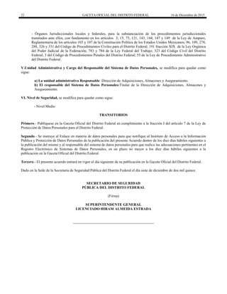 22 GACETA OFICIAL DEL DISTRITO FEDERAL 16 de Diciembre de 2015
- Órganos Jurisdiccionales locales y federales, para la substanciación de los procedimientos jurisdiccionales
tramitados ante ellos, con fundamento en los artículos 3, 15, 75, 121, 143, 144, 147 y 149 de la Ley de Amparo,
Reglamentaria de los artículos 103 y 107 de la Constitución Política de los Estados Unidos Mexicanos; 96, 109, 278,
288, 326 y 331 del Código de Procedimientos Civiles para el Distrito Federal; 191 fracción XIX de la Ley Orgánica
del Poder Judicial de la Federación; 783 y 784 de la Ley Federal del Trabajo; 323 del Código Civil del Distrito
Federal; 3 del Código de Procedimientos Penales del Distrito Federal; 55 de la Ley de Procedimiento Administrativo
del Distrito Federal.
V.Unidad Administrativa y Cargo del Responsable del Sistema de Datos Personales, se modifica para quedar como
sigue:
a) La unidad administrativa Responsable: Dirección de Adquisiciones, Almacenes y Aseguramiento.
b) El responsable del Sistema de Datos Personales:Titular de la Dirección de Adquisiciones, Almacenes y
Aseguramiento.
VI. Nivel de Seguridad, se modifica para quedar como sigue:
- Nivel Medio
TRANSITORIOS
Primero.- Publíquese en la Gaceta Oficial del Distrito Federal en cumplimiento a la fracción I del artículo 7 de la Ley de
Protección de Datos Personales para el Distrito Federal.
Segundo.- Se instruye al Enlace en materia de datos personales para que notifique al Instituto de Acceso a la Información
Pública y Protección de Datos Personales de la publicación del presente Acuerdo dentro de los diez días hábiles siguientes a
la publicación del mismo y al responsable del sistema de datos personales para que realice las adecuaciones pertinentes en el
Registro Electrónico de Sistemas de Datos Personales, en un plazo no mayor a los diez días hábiles siguientes a la
publicación en la Gaceta Oficial del Distrito Federal.
Tercero.- El presente acuerdo entrará en vigor al día siguiente de su publicación en la Gaceta Oficial del Distrito Federal.
Dado en la Sede de la Secretaría de Seguridad Pública del Distrito Federal el día siete de diciembre de dos mil quince.
SECRETARIO DE SEGURIDAD
PÚBLICA DEL DISTRITO FEDERAL
(Firma)
SUPERINTENDENTE GENERAL
LICENCIADO HIRAM ALMEIDA ESTRADA
 