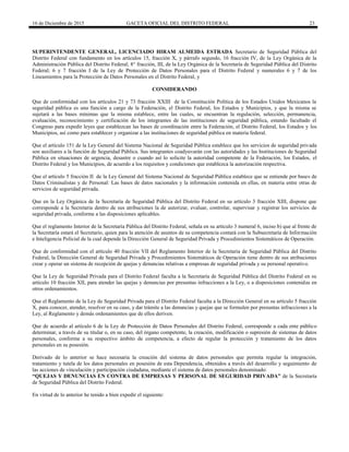 16 de Diciembre de 2015 GACETA OFICIAL DEL DISTRITO FEDERAL 23
SUPERINTENDENTE GENERAL, LICENCIADO HIRAM ALMEIDA ESTRADA Secretario de Seguridad Pública del
Distrito Federal con fundamento en los artículos 15, fracción X, y párrafo segundo, 16 fracción IV, de la Ley Orgánica de la
Administración Pública del Distrito Federal; 8° fracción, III, de la Ley Orgánica de la Secretaría de Seguridad Pública del Distrito
Federal; 6 y 7 fracción I de la Ley de Protección de Datos Personales para el Distrito Federal y numerales 6 y 7 de los
Lineamientos para la Protección de Datos Personales en el Distrito Federal, y
CONSIDERANDO
Que de conformidad con los artículos 21 y 73 fracción XXIII de la Constitución Política de los Estados Unidos Mexicanos la
seguridad pública es una función a cargo de la Federación, el Distrito Federal, los Estados y Municipios, y que la misma se
sujetará a las bases mínimas que la misma establece, entre las cuales, se encuentran la regulación, selección, permanencia,
evaluación, reconocimiento y certificación de los integrantes de las instituciones de seguridad pública, estando facultado el
Congreso para expedir leyes que establezcan las bases de coordinación entre la Federación, el Distrito Federal, los Estados y los
Municipios, así como para establecer y organizar a las instituciones de seguridad pública en materia federal.
Que el artículo 151 de la Ley General del Sistema Nacional de Seguridad Pública establece que los servicios de seguridad privada
son auxiliares a la función de Seguridad Pública. Sus integrantes coadyuvarán con las autoridades y las Instituciones de Seguridad
Pública en situaciones de urgencia, desastre o cuando así lo solicite la autoridad competente de la Federación, los Estados, el
Distrito Federal y los Municipios, de acuerdo a los requisitos y condiciones que establezca la autorización respectiva.
Que el artículo 5 fracción II de la Ley General del Sistema Nacional de Seguridad Pública establece que se entiende por bases de
Datos Criminalistas y de Personal: Las bases de datos nacionales y la información contenida en ellas, en materia entre otras de
servicios de seguridad privada.
Que en la Ley Orgánica de la Secretaría de Seguridad Pública del Distrito Federal en su artículo 3 fracción XIII, dispone que
corresponde a la Secretaria dentro de sus atribuciones la de autorizar, evaluar, controlar, supervisar y registrar los servicios de
seguridad privada, conforme a las disposiciones aplicables.
Que el reglamento Interior de la Secretaría Pública del Distrito Federal, señala en su artículo 3 numeral 6, inciso b) que al frente de
la Secretaría estará el Secretario, quien para la atención de asuntos de su competencia contará con la Subsecretaría de Información
e Inteligencia Policial de la cual depende la Dirección General de Seguridad Privada y Procedimientos Sistemáticos de Operación.
Que de conformidad con el artículo 40 fracción VII del Reglamento Interior de la Secretaria de Seguridad Pública del Distrito
Federal, la Dirección General de Seguridad Privada y Procedimientos Sistemáticos de Operación tiene dentro de sus atribuciones
crear y operar un sistema de recepción de quejas y denuncias relativas a empresas de seguridad privada y su personal operativo.
Que la Ley de Seguridad Privada para el Distrito Federal faculta a la Secretaría de Seguridad Pública del Distrito Federal en su
artículo 10 fracción XII, para atender las quejas y denuncias por presuntas infracciones a la Ley, o a disposiciones contenidas en
otros ordenamientos.
Que el Reglamento de la Ley de Seguridad Privada para el Distrito Federal faculta a la Dirección General en su artículo 5 fracción
X, para conocer, atender, resolver en su caso, y dar trámite a las denuncias y quejas que se formulen por presuntas infracciones a la
Ley, al Reglamento y demás ordenamientos que de ellos deriven.
Que de acuerdo al artículo 6 de la Ley de Protección de Datos Personales del Distrito Federal, corresponde a cada ente público
determinar, a través de su titular o, en su caso, del órgano competente, la creación, modificación o supresión de sistemas de datos
personales, conforme a su respectivo ámbito de competencia, a efecto de regular la protección y tratamiento de los datos
personales en su posesión.
Derivado de lo anterior se hace necesaria la creación del sistema de datos personales que permita regular la integración,
tratamiento y tutela de los datos personales en posesión de esta Dependencia, obtenidos a través del desarrollo y seguimiento de
las acciones de vinculación y participación ciudadana, mediante el sistema de datos personales denominado:
“QUEJAS Y DENUNCIAS EN CONTRA DE EMPRESAS Y PERSONAL DE SEGURIDAD PRIVADA” de la Secretaría
de Seguridad Pública del Distrito Federal.
En virtud de lo anterior he tenido a bien expedir el siguiente:
 