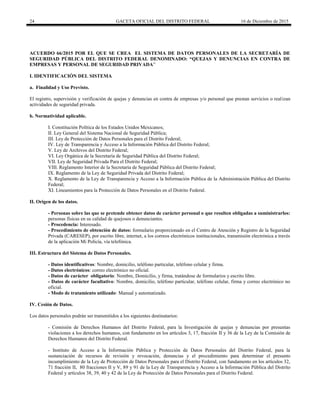 24 GACETA OFICIAL DEL DISTRITO FEDERAL 16 de Diciembre de 2015
ACUERDO 66/2015 POR EL QUE SE CREA EL SISTEMA DE DATOS PERSONALES DE LA SECRETARÍA DE
SEGURIDAD PÚBLICA DEL DISTRITO FEDERAL DENOMINADO: “QUEJAS Y DENUNCIAS EN CONTRA DE
EMPRESAS Y PERSONAL DE SEGURIDAD PRIVADA”
I. IDENTIFICACIÓN DEL SISTEMA
a. Finalidad y Uso Previsto.
El registro, supervisión y verificación de quejas y denuncias en contra de empresas y/o personal que prestan servicios o realizan
actividades de seguridad privada.
b. Normatividad aplicable.
I. Constitución Política de los Estados Unidos Mexicanos;
II. Ley General del Sistema Nacional de Seguridad Pública;
III. Ley de Protección de Datos Personales para el Distrito Federal;
IV. Ley de Transparencia y Acceso a la Información Pública del Distrito Federal;
V. Ley de Archivos del Distrito Federal;
VI. Ley Orgánica de la Secretaría de Seguridad Pública del Distrito Federal;
VII. Ley de Seguridad Privada Para el Distrito Federal;
VIII. Reglamento Interior de la Secretaría de Seguridad Pública del Distrito Federal;
IX. Reglamento de la Ley de Seguridad Privada del Distrito Federal;
X. Reglamento de la Ley de Transparencia y Acceso a la Información Pública de la Administración Pública del Distrito
Federal;
XI. Lineamientos para la Protección de Datos Personales en el Distrito Federal.
II. Origen de los datos.
- Personas sobre las que se pretende obtener datos de carácter personal o que resulten obligadas a suministrarlos:
personas físicas en su calidad de quejosos o denunciantes.
- Procedencia: Interesado.
- Procedimiento de obtención de datos: formulario proporcionado en el Centro de Atención y Registro de la Seguridad
Privada (CARESEP), por escrito libre, internet, a los correos electrónicos institucionales, transmisión electrónica a través
de la aplicación Mi Policía, vía telefónica.
III. Estructura del Sistema de Datos Personales.
- Datos identificativos: Nombre, domicilio, teléfono particular, teléfono celular y firma.
- Datos electrónicos: correo electrónico no oficial.
- Datos de carácter obligatorio: Nombre, Domicilio, y firma, tratándose de formularios y escrito libre.
- Datos de carácter facultativo: Nombre, domicilio, teléfono particular, teléfono celular, firma y correo electrónico no
oficial.
- Modo de tratamiento utilizado: Manual y automatizado.
IV. Cesión de Datos.
Los datos personales podrán ser transmitidos a los siguientes destinatarios:
- Comisión de Derechos Humanos del Distrito Federal, para la Investigación de quejas y denuncias por presuntas
violaciones a los derechos humanos, con fundamento en los artículos 3, 17, fracción II y 36 de la Ley de la Comisión de
Derechos Humanos del Distrito Federal.
- Instituto de Acceso a la Información Pública y Protección de Datos Personales del Distrito Federal, para la
sustanciación de recursos de revisión y revocación, denuncias y el procedimiento para determinar el presunto
incumplimiento de la Ley de Protección de Datos Personales para el Distrito Federal, con fundamento en los artículos 32,
71 fracción II, 80 fracciones II y V, 89 y 91 de la Ley de Transparencia y Acceso a la Información Pública del Distrito
Federal y artículos 38, 39, 40 y 42 de la Ley de Protección de Datos Personales para el Distrito Federal.
 