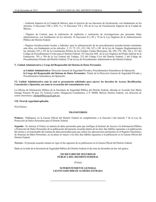 16 de Diciembre de 2015 GACETA OFICIAL DEL DISTRITO FEDERAL 25
- Auditoría Superior de la Ciudad de México, para el ejercicio de sus funciones de fiscalización, con fundamento en los
artículos, 8 fracciones VIII y XIX, 9 y 14 fracciones VII y XX de la Ley de Fiscalización Superior de la Ciudad de
México.
- Órganos de Control, para la realización de auditorías o realización de investigaciones por presuntas faltas
administrativas, con fundamento en los artículos 34 fracciones II y III y 74 de la Ley Orgánica de la Administración
Pública del Distrito Federal.
- Órganos Jurisdiccionales locales y federales, para la substanciación de los procedimientos jurisdiccionales tramitados
ante ellos, con fundamento en los artículos 3, 15, 75, 121, 143, 144, 147 y 149 de la Ley de Amparo, Reglamentaria de
los artículos 103 y 107 de la Constitución Política de los Estados Unidos Mexicanos; 96, 109, 278, 288, 326 y 331 del
Código de Procedimientos Civiles para el Distrito Federal; 191 fracción XIX de la Ley Orgánica del Poder Judicial de la
Federación; 783 y 784 de la Ley Federal del Trabajo; 323 del Código Civil del Distrito Federal; 3 del Código de
Procedimientos Penales del Distrito Federal; 55 de la Ley de Procedimiento Administrativo del Distrito Federal.
V. Unidad Administrativa y Cargo del Responsable del Sistema de Datos Personales.
a) Unidad Administrativa: Dirección General de Seguridad Privada y Procedimientos Sistemáticos de Operación.
b) Cargo del Responsable del Sistema de Datos Personales: Titular de la Dirección General de Seguridad Privada y
Procedimientos Sistemáticos de Operación.
VI. Unidad Administrativa ante la cual se presentarán solicitudes para ejercer los derechos de Acceso, Rectificación,
Cancelación y Oposición, así como la revocación del consentimiento será:
La Oficina de Información Pública de la Secretaría de Seguridad Pública del Distrito Federal, ubicada en Avenida José María
Izazaga Número 89 piso 10, Colonia Centro, Delegación Cuauhtémoc, C.P. 06080, México Distrito Federal, con dirección de
correo electrónico; ofinfpub00@ssp.df.gob.mx
VII. Nivel de seguridad aplicable.
Nivel básico.
TRANSITORIOS
Primero.- Publíquese en la Gaceta Oficial del Distrito Federal en cumplimiento a la fracción I del artículo 7 de la Ley de
Protección de Datos Personales para el Distrito Federal.
Segundo.- Se instruye al Enlace en materia de datos personales para que notifique al Instituto de Acceso a la Información Pública
y Protección de Datos Personales de la publicación del presente Acuerdo dentro de los diez días hábiles siguientes a la publicación
del mismo y al responsable del sistema de datos personales para que realice las adecuaciones pertinentes en el Registro Electrónico
de Sistemas de Datos Personales, en un plazo no mayor a los diez días hábiles siguientes a la publicación en la Gaceta Oficial del
Distrito Federal.
Tercero.- El presente acuerdo entrará en vigor al día siguiente de su publicación en la Gaceta Oficial del Distrito Federal.
Dado en la Sede de la Secretaría de Seguridad Pública del Distrito Federal el día siete de diciembre de dos mil quince.
SECRETARIO DE SEGURIDAD
PÚBLICA DEL DISTRITO FEDERAL
(Firma)
SUPERINTENDENTE GENERAL
LICENCIADO HIRAM ALMEIDA ESTRADA
 