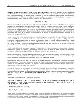 26 GACETA OFICIAL DEL DISTRITO FEDERAL 16 de Diciembre de 2015
SUPERINTENDENTE GENERAL, LICENCIADO HIRAM ALMEIDA ESTRADA Secretario de Seguridad Pública
del Distrito Federal con fundamento en los artículos 15, fracción X, y párrafo segundo, 16 fracción IV, de la Ley Orgánica
de la Administración Pública del Distrito Federal; 8° fracción, III, de la Ley Orgánica de la Secretaría de Seguridad Pública
del Distrito Federal; 6 y 7 fracción I de la Ley de Protección de Datos Personales para el Distrito Federal y numerales 6 y 7
de los Lineamientos para la Protección de Datos Personales en el Distrito Federal, y
CONSIDERANDO
Que de conformidad con el artículo 21 inciso c) de la Constitución Política de los Estados Unidos Mexicanos la Seguridad
Pública es una función a cargo de la Federación, el Distrito Federal, los Estados y Municipios, y que la misma se sujetará a
las bases mínimas que la misma establece, entre las cuales, entre otras, se encuentra contemplado que la actuación de las
Instituciones de Seguridad Pública se regirá por los principios de legalidad, objetividad, eficiencia, profesionalismo,
honradez y respeto a los Derechos Humanos reconocidos en la misma, determinado la participación de la comunidad, que
coadyuvara, entre otros, en los procesos de evaluación de las políticas de participación ciudadana así como de las
instituciones de seguridad pública.
Que el artículo 128 de la Ley General del Sistema Nacional de Seguridad Pública señala al respecto, El Centro Nacional de
Prevención del Delito y Participación Ciudadana, establecerá mecanismos eficaces para que la sociedad participe en el
seguimiento, evaluación y supervisión del Sistema, en los términos de esta ley y demás ordenamientos aplicables y por su
parte el artículo 129 de la misma ley establece que dicho Centro impulsará las acciones necesarias para que la Federación,
los Estados, el Distrito Federal y los municipios, establezcan un servicio para la localización de personas y bienes, que
promueva la colaboración y participación ciudadana.
Que la Ley Orgánica de la Secretaría de Seguridad Pública del Distrito Federal señala, en su artículo 62, que la Secretaría
podrá realizar jornadas de seguridad y participación ciudadana, visitas de puerta en puerta, campañas de prevención,
información y educación y de responsabilidad del ciudadano, en asuntos de su competencia.
Que de conformidad con el artículo 29 del Reglamento Interior de la Secretaría de Seguridad Pública del Distrito Federal,
son atribuciones de la Dirección General de Participación Ciudadana, mantener un sistema de comunicación abierta para
recibir sugerencias y comentarios relacionados con los servicios de seguridad pública.
Que de acuerdo al artículo 6 de la Ley de Protección de Datos Personales del Distrito Federal, corresponde a cada ente
público determinar, a través de su titular o, en su caso, del órgano competente, la creación, modificación o supresión de
sistemas de datos personales, conforme a su respectivo ámbito de competencia, a efecto de regular la protección y
tratamiento de los datos personales en su posesión.
Derivado de lo anterior se hace necesaria la creación del sistema de datos personales que permita regular la integración,
tratamiento y tutela de los datos personales en posesión de esta Dependencia, obtenidos a través del desarrollo y
seguimiento de las acciones de vinculación y participación ciudadana, mediante el sistema de datos personales denominado:
“VINCULACIÓN PARA LA PARTICIPACIÓN CIUDADANA” de la Secretaría de Seguridad Pública del Distrito
Federal.
En virtud de lo anterior he tenido a bien expedir el siguiente:
ACUERDO 67/2015 POR EL QUE SE CREA EL SISTEMA DE DATOS PERSONALES DE LA SECRETARÍA DE
SEGURIDAD PÚBLICA DEL DISTRITO FEDERAL DENOMINADO: “VINCULACIÓN PARA LA
PARTICIPACIÓN CIUDADANA”
I. IDENTIFICACIÓN DEL SISTEMA
a. Finalidad y Uso Previsto.
Contar con un registro de todas las personas y de grupos sociales organizados, que participen en las diferentes actividades
de vinculación y participación ciudadana, posibilitando la recepción directa de sugerencias y comentarios así como su
seguimiento relativo a los servicios de seguridad pública a través de visitas domiciliarias, para generar reportes estadísticos
y diseñar nuevas herramientas que difundan los servicios de la Secretaría de Seguridad Pública.
 