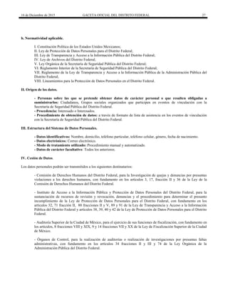 16 de Diciembre de 2015 GACETA OFICIAL DEL DISTRITO FEDERAL 27
b. Normatividad aplicable.
I. Constitución Política de los Estados Unidos Mexicanos;
II. Ley de Protección de Datos Personales para el Distrito Federal;
III. Ley de Transparencia y Acceso a la Información Pública del Distrito Federal;
IV. Ley de Archivos del Distrito Federal;
V. Ley Orgánica de la Secretaría de Seguridad Pública del Distrito Federal;
VI. Reglamento Interior de la Secretaría de Seguridad Pública del Distrito Federal;
VII. Reglamento de la Ley de Transparencia y Acceso a la Información Pública de la Administración Pública del
Distrito Federal;
VIII. Lineamientos para la Protección de Datos Personales en el Distrito Federal.
II. Origen de los datos.
- Personas sobre las que se pretende obtener datos de carácter personal o que resulten obligadas a
suministrarlos: Ciudadanos, Grupos sociales organizados que participen en eventos de vinculación con la
Secretaría de Seguridad Pública del Distrito Federal.
- Procedencia: Interesado o Interesados.
- Procedimiento de obtención de datos: a través de formato de lista de asistencia en los eventos de vinculación
con la Secretaría de Seguridad Pública del Distrito Federal.
III. Estructura del Sistema de Datos Personales.
- Datos identificativos: Nombre, domicilio, teléfono particular, teléfono celular, género, fecha de nacimiento.
- Datos electrónicos: Correo electrónico.
- Modo de tratamiento utilizado: Procedimiento manual y automatizado.
- Datos de carácter facultativo: Todos los anteriores.
IV. Cesión de Datos.
Los datos personales podrán ser transmitidos a los siguientes destinatarios:
- Comisión de Derechos Humanos del Distrito Federal, para la Investigación de quejas y denuncias por presuntas
violaciones a los derechos humanos, con fundamento en los artículos 3, 17, fracción II y 36 de la Ley de la
Comisión de Derechos Humanos del Distrito Federal.
- Instituto de Acceso a la Información Pública y Protección de Datos Personales del Distrito Federal, para la
sustanciación de recursos de revisión y revocación, denuncias y el procedimiento para determinar el presunto
incumplimiento de la Ley de Protección de Datos Personales para el Distrito Federal, con fundamento en los
artículos 32, 71 fracción II, 80 fracciones II y V, 89 y 91 de la Ley de Transparencia y Acceso a la Información
Pública del Distrito Federal y artículos 38, 39, 40 y 42 de la Ley de Protección de Datos Personales para el Distrito
Federal.
- Auditoría Superior de la Ciudad de México, para el ejercicio de sus funciones de fiscalización, con fundamento en
los artículos, 8 fracciones VIII y XIX, 9 y 14 fracciones VII y XX de la Ley de Fiscalización Superior de la Ciudad
de México.
- Órganos de Control, para la realización de auditorías o realización de investigaciones por presuntas faltas
administrativas, con fundamento en los artículos 34 fracciones II y III y 74 de la Ley Orgánica de la
Administración Pública del Distrito Federal.
 
