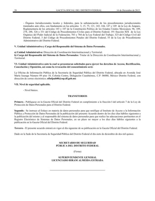28 GACETA OFICIAL DEL DISTRITO FEDERAL 16 de Diciembre de 2015
- Órganos Jurisdiccionales locales y federales, para la substanciación de los procedimientos jurisdiccionales
tramitados ante ellos, con fundamento en los artículos 3, 15, 75, 121, 143, 144, 147 y 149 de la Ley de Amparo,
Reglamentaria de los artículos 103 y 107 de la Constitución Política de los Estados Unidos Mexicanos; 96, 109,
278, 288, 326 y 331 del Código de Procedimientos Civiles para el Distrito Federal; 191 fracción XIX de la Ley
Orgánica del Poder Judicial de la Federación; 783 y 784 de la Ley Federal del Trabajo; 323 del Código Civil del
Distrito Federal; 3 del Código de Procedimientos Penales del Distrito Federal; 55 de la Ley de Procedimiento
Administrativo del Distrito Federal.
V. Unidad Administrativa y Cargo del Responsable del Sistema de Datos Personales.
a) Unidad Administrativa: Dirección de Coordinación Interinstitucional y Territorial.
b) Cargo del Responsable del Sistema de Datos Personales: Titular de la Dirección de Coordinación Interinstitucional y
Territorial.
VI. Unidad Administrativa ante la cual se presentaran solicitudes para ejercer los derechos de Acceso, Rectificación,
Cancelación y Oposición, así como la revocación del consentimiento será:
La Oficina de Información Pública de la Secretaría de Seguridad Pública del Distrito Federal, ubicada en Avenida José
María Izazaga Número 89 piso 10, Colonia Centro, Delegación Cuauhtémoc, C.P. 06080, México Distrito Federal, con
dirección de correo electrónico; ofinfpub00@ssp.df.gob.mx
VII. Nivel de seguridad aplicable.
- Nivel básico.
TRANSITORIOS
Primero.- Publíquese en la Gaceta Oficial del Distrito Federal en cumplimiento a la fracción I del artículo 7 de la Ley de
Protección de Datos Personales para el Distrito Federal.
Segundo.- Se instruye al Enlace en materia de datos personales para que notifique al Instituto de Acceso a la Información
Pública y Protección de Datos Personales de la publicación del presente Acuerdo dentro de los diez días hábiles siguientes a
la publicación del mismo y al responsable del sistema de datos personales para que realice las adecuaciones pertinentes en el
Registro Electrónico de Sistemas de Datos Personales, en un plazo no mayor a los diez días hábiles siguientes a la
publicación en la Gaceta Oficial del Distrito Federal.
Tercero.- El presente acuerdo entrará en vigor al día siguiente de su publicación en la Gaceta Oficial del Distrito Federal.
Dado en la Sede de la Secretaría de Seguridad Pública del Distrito Federal el día siete de diciembre de dos mil quince.
SECRETARIO DE SEGURIDAD
PÚBLICA DEL DISTRITO FEDERAL
(Firma)
SUPERINTENDENTE GENERAL
LICENCIADO HIRAM ALMEIDA ESTRADA
 