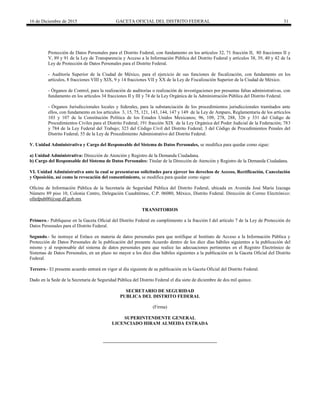 16 de Diciembre de 2015 GACETA OFICIAL DEL DISTRITO FEDERAL 31
Protección de Datos Personales para el Distrito Federal, con fundamento en los artículos 32, 71 fracción II, 80 fracciones II y
V, 89 y 91 de la Ley de Transparencia y Acceso a la Información Pública del Distrito Federal y artículos 38, 39, 40 y 42 de la
Ley de Protección de Datos Personales para el Distrito Federal.
- Auditoría Superior de la Ciudad de México, para el ejercicio de sus funciones de fiscalización, con fundamento en los
artículos, 8 fracciones VIII y XIX, 9 y 14 fracciones VII y XX de la Ley de Fiscalización Superior de la Ciudad de México.
- Órganos de Control, para la realización de auditorías o realización de investigaciones por presuntas faltas administrativas, con
fundamento en los artículos 34 fracciones II y III y 74 de la Ley Orgánica de la Administración Pública del Distrito Federal.
- Órganos Jurisdiccionales locales y federales, para la substanciación de los procedimientos jurisdiccionales tramitados ante
ellos, con fundamento en los artículos 3, 15, 75, 121, 143, 144, 147 y 149 de la Ley de Amparo, Reglamentaria de los artículos
103 y 107 de la Constitución Política de los Estados Unidos Mexicanos; 96, 109, 278, 288, 326 y 331 del Código de
Procedimientos Civiles para el Distrito Federal; 191 fracción XIX de la Ley Orgánica del Poder Judicial de la Federación; 783
y 784 de la Ley Federal del Trabajo; 323 del Código Civil del Distrito Federal; 3 del Código de Procedimientos Penales del
Distrito Federal; 55 de la Ley de Procedimiento Administrativo del Distrito Federal.
V. Unidad Administrativa y Cargo del Responsable del Sistema de Datos Personales, se modifica para quedar como sigue:
a) Unidad Administrativa: Dirección de Atención y Registro de la Demanda Ciudadana.
b) Cargo del Responsable del Sistema de Datos Personales: Titular de la Dirección de Atención y Registro de la Demanda Ciudadana.
VI. Unidad Administrativa ante la cual se presentaran solicitudes para ejercer los derechos de Acceso, Rectificación, Cancelación
y Oposición, así como la revocación del consentimiento, se modifica para quedar como sigue:
Oficina de Información Pública de la Secretaría de Seguridad Pública del Distrito Federal, ubicada en Avenida José María Izazaga
Número 89 piso 10, Colonia Centro, Delegación Cuauhtémoc, C.P. 06080, México, Distrito Federal. Dirección de Correo Electrónico:
ofinfpub00@ssp.df.gob.mx
TRANSITORIOS
Primero.- Publíquese en la Gaceta Oficial del Distrito Federal en cumplimiento a la fracción I del artículo 7 de la Ley de Protección de
Datos Personales para el Distrito Federal.
Segundo.- Se instruye al Enlace en materia de datos personales para que notifique al Instituto de Acceso a la Información Pública y
Protección de Datos Personales de la publicación del presente Acuerdo dentro de los diez días hábiles siguientes a la publicación del
mismo y al responsable del sistema de datos personales para que realice las adecuaciones pertinentes en el Registro Electrónico de
Sistemas de Datos Personales, en un plazo no mayor a los diez días hábiles siguientes a la publicación en la Gaceta Oficial del Distrito
Federal.
Tercero.- El presente acuerdo entrará en vigor al día siguiente de su publicación en la Gaceta Oficial del Distrito Federal.
Dado en la Sede de la Secretaría de Seguridad Pública del Distrito Federal el día siete de diciembre de dos mil quince.
SECRETARIO DE SEGURIDAD
PUBLICA DEL DISTRITO FEDERAL
(Firma)
SUPERINTENDENTE GENERAL
LICENCIADO HIRAM ALMEIDA ESTRADA
 