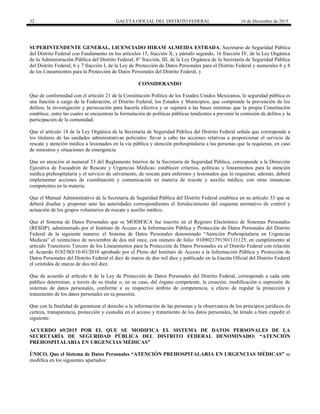 32 GACETA OFICIAL DEL DISTRITO FEDERAL 16 de Diciembre de 2015
SUPERINTENDENTE GENERAL, LICENCIADO HIRAM ALMEIDA ESTRADA, Secretario de Seguridad Pública
del Distrito Federal con Fundamento en los artículos 15, fracción X, y párrafo segundo, 16 fracción IV, de la Ley Orgánica
de la Administración Pública del Distrito Federal; 8° fracción, III, de la Ley Orgánica de la Secretaría de Seguridad Pública
del Distrito Federal; 6 y 7 fracción I, de la Ley de Protección de Datos Personales para el Distrito Federal y numerales 6 y 8
de los Lineamientos para la Protección de Datos Personales del Distrito Federal, y
CONSIDERANDO
Que de conformidad con el artículo 21 de la Constitución Política de los Estados Unidos Mexicanos, la seguridad pública es
una función a cargo de la Federación, el Distrito Federal, los Estados y Municipios, que comprende la prevención de los
delitos; la investigación y persecución para hacerla efectiva y se sujetará a las bases mínimas que la propia Constitución
establece, entre las cuales se encuentran la formulación de políticas públicas tendientes a prevenir la comisión de delitos y la
participación de la comunidad.
Que el artículo 18 de la Ley Orgánica de la Secretaría de Seguridad Pública del Distrito Federal señala que corresponde a
los titulares de las unidades administrativas policiales: llevar a cabo las acciones relativas a proporcionar el servicio de
rescate y atención médica a lesionados en la vía pública y atención prehospitalaria a las personas que la requieran, en caso
de siniestros y situaciones de emergencia.
Que en atención al numeral 33 del Reglamento Interior de la Secretaría de Seguridad Pública, corresponde a la Dirección
Ejecutiva de Escuadrón de Rescate y Urgencias Médicas: establecer criterios, políticas y lineamientos para la atención
médica prehospitalaria y el servicio de salvamento, de rescate para enfermos y lesionados que lo requieran; además, deberá
implementar acciones de coordinación y comunicación en materia de rescate y auxilio médico, con otras instancias
competentes en la materia.
Que el Manual Administrativo de la Secretaría de Seguridad Pública del Distrito Federal establece en su artículo 33 que se
deberá diseñar y proponer ante las autoridades correspondientes el fortalecimiento del esquema normativo de control y
actuación de los grupos voluntarios de rescate y auxilio médico.
Que el Sistema de Datos Personales que se MODIFICA fue inscrito en el Registro Electrónico de Sistemas Personales
(RESDP), administrado por el Instituto de Acceso a la Información Pública y Protección de Datos Personales del Distrito
Federal de la siguiente manera: el Sistema de Datos Personales denominado “Atención Prehospitalaria en Urgencias
Medicas” el veinticinco de noviembre de dos mil once, con número de folio: 0109021791301111125, en cumplimiento al
artículo Transitorio Tercero de los Lineamientos para la Protección de Datos Personales en el Distrito Federal con relación
al Acuerdo 0182/SO/10-03/2010 aprobado por el Pleno del Instituto de Acceso a la Información Pública y Protección de
Datos Personales del Distrito Federal el diez de marzo de dos mil diez y publicado en la Gaceta Oficial del Distrito Federal
el veintidós de marzo de dos mil diez.
Que de acuerdo al artículo 6 de la Ley de Protección de Datos Personales del Distrito Federal, corresponde a cada ente
público determinar, a través de su titular o, en su caso, del órgano competente, la creación, modificación o supresión de
sistemas de datos personales, conforme a su respectivo ámbito de competencia, a efecto de regular la protección y
tratamiento de los datos personales en su posesión.
Que con la finalidad de garantizar el derecho a la información de las personas y la observancia de los principios jurídicos de
certeza, transparencia, protección y custodia en el acceso y tratamiento de los datos personales, he tenido a bien expedir el
siguiente:
ACUERDO 69/2015 POR EL QUE SE MODIFICA EL SISTEMA DE DATOS PERSONALES DE LA
SECRETARÍA DE SEGURIDAD PÚBLICA DEL DISTRITO FEDERAL DENOMINADO: “ATENCIÓN
PREHOSPITALARIA EN URGENCIAS MÉDICAS”
ÚNICO. Que el Sistema de Datos Personales “ATENCIÓN PREHOSPITALARIA EN URGENCIAS MÉDICAS” se
modifica en los siguientes apartados:
 