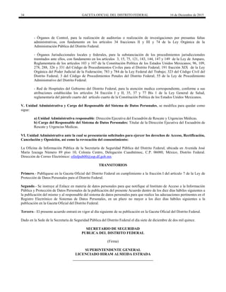 34 GACETA OFICIAL DEL DISTRITO FEDERAL 16 de Diciembre de 2015
- Órganos de Control, para la realización de auditorías o realización de investigaciones por presuntas faltas
administrativas, con fundamento en los artículos 34 fracciones II y III y 74 de la Ley Orgánica de la
Administración Pública del Distrito Federal.
- Órganos Jurisdiccionales locales y federales, para la substanciación de los procedimientos jurisdiccionales
tramitados ante ellos, con fundamento en los artículos 3, 15, 75, 121, 143, 144, 147 y 149 de la Ley de Amparo,
Reglamentaria de los artículos 103 y 107 de la Constitución Política de los Estados Unidos Mexicanos; 96, 109,
278, 288, 326 y 331 del Código de Procedimientos Civiles para el Distrito Federal; 191 fracción XIX de la Ley
Orgánica del Poder Judicial de la Federación; 783 y 784 de la Ley Federal del Trabajo; 323 del Código Civil del
Distrito Federal; 3 del Código de Procedimientos Penales del Distrito Federal; 55 de la Ley de Procedimiento
Administrativo del Distrito Federal.
- Red de Hospitales del Gobierno del Distrito Federal, para la atención medica correspondiente, conforme a sus
atribuciones establecidas los artículos 34 fracción I y II, 35, 37 y 77 Bis 1 de la Ley General de Salud,
reglamentaria del párrafo cuarto del artículo cuarto de la Constitución Política de los Estados Unidos Mexicanos.
V. Unidad Administrativa y Cargo del Responsable del Sistema de Datos Personales, se modifica para quedar como
sigue:
a) Unidad Administrativa responsable: Dirección Ejecutiva del Escuadrón de Rescate y Urgencias Médicas.
b) Cargo del Responsable del Sistema de Datos Personales: Titular de la Dirección Ejecutiva del Escuadrón de
Rescate y Urgencias Medicas.
VI. Unidad Administrativa ante la cual se presentarán solicitudes para ejercer los derechos de Acceso, Rectificación,
Cancelación y Oposición, así como la revocación del consentimiento:
La Oficina de Información Pública de la Secretaría de Seguridad Pública del Distrito Federal, ubicada en Avenida José
María Izazaga Número 89 piso 10, Colonia Centro, Delegación Cuauhtémoc, C.P. 06080, México, Distrito Federal.
Dirección de Correo Electrónico: ofinfpub00@ssp.df.gob.mx
TRANSITORIOS
Primero.- Publíquese en la Gaceta Oficial del Distrito Federal en cumplimiento a la fracción I del artículo 7 de la Ley de
Protección de Datos Personales para el Distrito Federal.
Segundo.- Se instruye al Enlace en materia de datos personales para que notifique al Instituto de Acceso a la Información
Pública y Protección de Datos Personales de la publicación del presente Acuerdo dentro de los diez días hábiles siguientes a
la publicación del mismo y al responsable del sistema de datos personales para que realice las adecuaciones pertinentes en el
Registro Electrónico de Sistemas de Datos Personales, en un plazo no mayor a los diez días hábiles siguientes a la
publicación en la Gaceta Oficial del Distrito Federal.
Tercero.- El presente acuerdo entrará en vigor al día siguiente de su publicación en la Gaceta Oficial del Distrito Federal.
Dado en la Sede de la Secretaría de Seguridad Pública del Distrito Federal el día siete de diciembre de dos mil quince.
SECRETARIO DE SEGURIDAD
PUBLICA DEL DISTRITO FEDERAL
(Firma)
SUPERINTENDENTE GENERAL
LICENCIADO HIRAM ALMEIDA ESTRADA
 