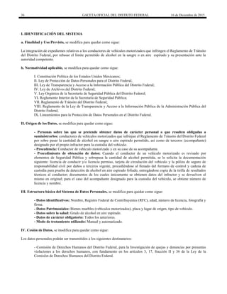 36 GACETA OFICIAL DEL DISTRITO FEDERAL 16 de Diciembre de 2015
I. IDENTIFICACIÓN DEL SISTEMA
a. Finalidad y Uso Previsto, se modifica para quedar como sigue:
La integración de expedientes relativos a los conductores de vehículos motorizados que infringen el Reglamento de Tránsito
del Distrito Federal, por rebasar el límite permitido de alcohol en la sangre o en aire espirado y su presentación ante la
autoridad competente.
b. Normatividad aplicable, se modifica para quedar como sigue:
I. Constitución Política de los Estados Unidos Mexicanos;
II. Ley de Protección de Datos Personales para el Distrito Federal;
III. Ley de Transparencia y Acceso a la Información Pública del Distrito Federal;
IV. Ley de Archivos del Distrito Federal;
V. Ley Orgánica de la Secretaría de Seguridad Pública del Distrito Federal;
VI. Reglamento Interior de la Secretaría de Seguridad Pública;
VII. Reglamento de Tránsito del Distrito Federal;
VIII. Reglamento de la Ley de Transparencia y Acceso a la Información Pública de la Administración Pública del
Distrito Federal;
IX. Lineamientos para la Protección de Datos Personales en el Distrito Federal.
II. Origen de los Datos, se modifica para quedar como sigue:
- Personas sobre las que se pretende obtener datos de carácter personal o que resulten obligadas a
suministrarlos: conductores de vehículos motorizados que infrinjan el Reglamento de Tránsito del Distrito Federal
por sobre pasar la cantidad de alcohol en sangre o aire espirado permitido, así como de terceros (acompañante)
designado por el propio infractor para la custodia del vehículo.
- Procedencia: Conductor de vehículo motorizado y en su caso de su acompañante.
- Procedimiento de obtención de datos: Cuando el conductor de un vehículo motorizado es revisado por
elementos de Seguridad Pública y sobrepasa la cantidad de alcohol permitida, se le solicita la documentación
siguiente: licencia de conducir y/o licencia permiso, tarjeta de circulación del vehículo y la póliza de seguro de
responsabilidad civil por daños a terceros vigente, procediéndose al llenado del formato de control y cadena de
custodia para prueba de detección de alcohol en aire espirado foliado, entregándose copia de la tirilla de resultados
técnicos al conductor; documentos de los cuales únicamente se obtienen datos del infractor y se devuelven al
mismo en original; para el caso del acompañante designado para la custodia del vehículo, se obtiene número de
licencia y nombre.
III. Estructura básica del Sistema de Datos Personales, se modifica para quedar como sigue:
- Datos identificativos: Nombre, Registro Federal de Contribuyentes (RFC), edad, número de licencia, fotografía y
firma.
- Datos Patrimoniales: Bienes muebles (vehículos motorizados), placa y lugar de origen, tipo de vehículo.
- Datos sobre la salud: Grado de alcohol en aire espirado.
- Datos de carácter obligatorio: Todos los anteriores.
- Modo de tratamiento utilizado: Manual y automatizado.
IV. Cesión de Datos, se modifica para quedar como sigue:
Los datos personales podrán ser transmitidos a los siguientes destinatarios:
- Comisión de Derechos Humanos del Distrito Federal, para la Investigación de quejas y denuncias por presuntas
violaciones a los derechos humanos, con fundamento en los artículos 3, 17, fracción II y 36 de la Ley de la
Comisión de Derechos Humanos del Distrito Federal.
 