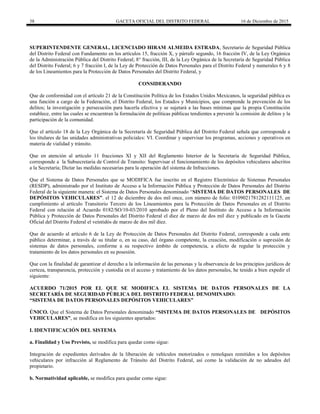 38 GACETA OFICIAL DEL DISTRITO FEDERAL 16 de Diciembre de 2015
SUPERINTENDENTE GENERAL, LICENCIADO HIRAM ALMEIDA ESTRADA, Secretario de Seguridad Pública
del Distrito Federal con Fundamento en los artículos 15, fracción X, y párrafo segundo, 16 fracción IV, de la Ley Orgánica
de la Administración Pública del Distrito Federal; 8° fracción, III, de la Ley Orgánica de la Secretaría de Seguridad Pública
del Distrito Federal; 6 y 7 fracción I, de la Ley de Protección de Datos Personales para el Distrito Federal y numerales 6 y 8
de los Lineamientos para la Protección de Datos Personales del Distrito Federal, y
CONSIDERANDO
Que de conformidad con el artículo 21 de la Constitución Política de los Estados Unidos Mexicanos, la seguridad pública es
una función a cargo de la Federación, el Distrito Federal, los Estados y Municipios, que comprende la prevención de los
delitos; la investigación y persecución para hacerla efectiva y se sujetará a las bases mínimas que la propia Constitución
establece, entre las cuales se encuentran la formulación de políticas públicas tendientes a prevenir la comisión de delitos y la
participación de la comunidad.
Que el artículo 18 de la Ley Orgánica de la Secretaría de Seguridad Pública del Distrito Federal señala que corresponde a
los titulares de las unidades administrativas policiales: VI. Coordinar y supervisar los programas, acciones y operativos en
materia de vialidad y tránsito.
Que en atención al artículo 11 fracciones XI y XII del Reglamento Interior de la Secretaría de Seguridad Pública,
corresponde a la Subsecretaria de Control de Transito: Supervisar el funcionamiento de los depósitos vehiculares adscritos
a la Secretaría; Dictar las medidas necesarias para la operación del sistema de Infracciones.
Que el Sistema de Datos Personales que se MODIFICA fue inscrito en el Registro Electrónico de Sistemas Personales
(RESDP), administrado por el Instituto de Acceso a la Información Pública y Protección de Datos Personales del Distrito
Federal de la siguiente manera: el Sistema de Datos Personales denominado “SISTEMA DE DATOS PERSONALES DE
DEPÓSITOS VEHICULARES”. el 12 de diciembre de dos mil once, con número de folio: 0109021781282111125, en
cumplimiento al artículo Transitorio Tercero de los Lineamientos para la Protección de Datos Personales en el Distrito
Federal con relación al Acuerdo 0182/SO/10-03/2010 aprobado por el Pleno del Instituto de Acceso a la Información
Pública y Protección de Datos Personales del Distrito Federal el diez de marzo de dos mil diez y publicado en la Gaceta
Oficial del Distrito Federal el veintidós de marzo de dos mil diez.
Que de acuerdo al artículo 6 de la Ley de Protección de Datos Personales del Distrito Federal, corresponde a cada ente
público determinar, a través de su titular o, en su caso, del órgano competente, la creación, modificación o supresión de
sistemas de datos personales, conforme a su respectivo ámbito de competencia, a efecto de regular la protección y
tratamiento de los datos personales en su posesión.
Que con la finalidad de garantizar el derecho a la información de las personas y la observancia de los principios jurídicos de
certeza, transparencia, protección y custodia en el acceso y tratamiento de los datos personales, he tenido a bien expedir el
siguiente:
ACUERDO 71/2015 POR EL QUE SE MODIFICA EL SISTEMA DE DATOS PERSONALES DE LA
SECRETARÍA DE SEGURIDAD PÚBLICA DEL DISTRITO FEDERAL DENOMINADO:
“SISTEMA DE DATOS PERSONALES DEPÓSITOS VEHICULARES”
ÚNICO. Que el Sistema de Datos Personales denominado “SISTEMA DE DATOS PERSONALES DE DEPÓSITOS
VEHICULARES”, se modifica en los siguientes apartados:
I. IDENTIFICACIÓN DEL SISTEMA
a. Finalidad y Uso Previsto, se modifica para quedar como sigue:
Integración de expedientes derivados de la liberación de vehículos motorizados o remolques remitidos a los depósitos
vehiculares por infracción al Reglamento de Tránsito del Distrito Federal, así como la validación de no adeudos del
propietario.
b. Normatividad aplicable, se modifica para quedar como sigue:
 