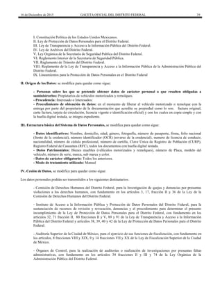 16 de Diciembre de 2015 GACETA OFICIAL DEL DISTRITO FEDERAL 39
I. Constitución Política de los Estados Unidos Mexicanos.
II. Ley de Protección de Datos Personales para el Distrito Federal.
III. Ley de Transparencia y Acceso a la Información Pública del Distrito Federal.
IV. Ley de Archivos del Distrito Federal.
V. Ley Orgánica de la Secretaria de Seguridad Publica del Distrito Federal.
VI. Reglamento Interior de la Secretaria de Seguridad Pública.
VII. Reglamento de Tránsito del Distrito Federal.
VIII. Reglamento de la Ley de Transparencia y Acceso a la Información Pública de la Administración Pública del
Distrito Federal.
IX. Lineamientos para la Protección de Datos Personales en el Distrito Federal
II. Origen de los Datos: se modifica para quedar como sigue:
- Personas sobre las que se pretende obtener datos de carácter personal o que resulten obligadas a
suministrarlos: Propietarios de vehículos motorizados y remolques.
- Procedencia: Interesado o Interesados:
- Procedimiento de obtención de datos: en el momento de liberar el vehículo motorizado o remolque con la
entrega por parte del propietario de la documentación que acredite su propiedad como lo son: factura original,
carta factura, tarjeta de circulación, licencia vigente e identificación oficial) y con los cuales en copia simple y con
la huella digital testada, se integra expediente.
III. Estructura básica del Sistema de Datos Personales, se modifica para quedar como sigue:
- Datos identificativos: Nombre, domicilio, edad, género, fotografía, número de pasaporte, firma, folio nacional
(frente de la credencial), número identificador (OCR) (reverso de la credencial), numero de licencia de conducir,
nacionalidad, número de cédula profesional, número de cartilla, Clave Única de Registro de Población (CURP),
Registro Federal de Causantes (RFC), todos los documentos con huella digital testada.
- Datos Patrimoniales: Bienes muebles (vehículos motorizados y remolques), número de Placa, modelo del
vehículo, número de serie, marca, sub marca y color.
- Datos de carácter obligatorio: Todos los anteriores.
- Modo de tratamiento utilizado: Manual
IV. Cesión de Datos, se modifica para quedar como sigue:
Los datos personales podrán ser transmitidos a los siguientes destinatarios:
- Comisión de Derechos Humanos del Distrito Federal, para la Investigación de quejas y denuncias por presuntas
violaciones a los derechos humanos, con fundamento en los artículos 3, 17, fracción II y 36 de la Ley de la
Comisión de Derechos Humanos del Distrito Federal.
- Instituto de Acceso a la Información Pública y Protección de Datos Personales del Distrito Federal, para la
sustanciación de recursos de revisión y revocación, denuncias y el procedimiento para determinar el presunto
incumplimiento de la Ley de Protección de Datos Personales para el Distrito Federal, con fundamento en los
artículos 32, 71 fracción II, 80 fracciones II y V, 89 y 91 de la Ley de Transparencia y Acceso a la Información
Pública del Distrito Federal y artículos 38, 39, 40 y 42 de la Ley de Protección de Datos Personales para el Distrito
Federal.
- Auditoría Superior de la Ciudad de México, para el ejercicio de sus funciones de fiscalización, con fundamento en
los artículos, 8 fracciones VIII y XIX, 9 y 14 fracciones VII y XX de la Ley de Fiscalización Superior de la Ciudad
de México.
- Órganos de Control, para la realización de auditorías o realización de investigaciones por presuntas faltas
administrativas, con fundamento en los artículos 34 fracciones II y III y 74 de la Ley Orgánica de la
Administración Pública del Distrito Federal.
 
