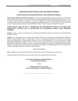 4 GACETA OFICIAL DEL DISTRITO FEDERAL 16 de Diciembre de 2015
ADMINISTRACIÓN PÚBLICA DEL DISTRITO FEDERAL
SECRETARÍA DE SEGURIDAD PÚBLICA DEL DISTRITO FEDERAL
LICENCIADO HIRAM ALMEIDA ESTRADA, Secretario de Seguridad Pública del Distrito Federal, con fundamento
en lo dispuesto en los artículos 21, párrafo noveno de la Constitución Política de los Estados Unidos Mexicanos; 2, 7, 15,
fracción X y párrafo segundo, 16, fracción IV y 17 de la Ley Orgánica de la Administración Pública del Distrito Federal;
11, párrafo tercero de la Ley de Procedimiento Administrativo del Distrito Federal; 1, 3, fracción XXXI, 8, fracciones I y III
de la Ley Orgánica de la Secretaría de Seguridad Pública del Distrito Federal, tengo a bien expedir el siguiente:
AVISO POR EL QUE SE DAN A CONOCER LOS LINEAMIENTOS PARA EL MANEJO DEL
EXPEDIENTE CLÍNICO DE LA SECRETARÍA DE SEGURIDAD PÚBLICA DEL DISTRITO
FEDERAL
Primero.- Se dan a conocer los Lineamientos para el Manejo del Expediente Clínico de la Secretaría de Seguridad Pública
del Distrito Federal.
Segundo.- Los Lineamientos para el Manejo del Expediente Clínico de la Secretaría de Seguridad Pública del Distrito
Federal, estarán disponibles para su consulta física y acceso a la información pública en las oficinas de la Dirección
Ejecutiva de Organización y Administración Territorial, sitas en Avenida Izazaga 89, 9° Piso, Colonia Centro, Código
Postal 06080, Delegación Cuauhtémoc, Distrito Federal, así como en las oficinas de la Dirección Ejecutiva de Salud y
Bienestar Social, ubicadas en Londres 107, Piso 9°, Colonia Juárez, Delegación Cuauhtémoc, Código Postal 06600, Distrito
Federal, y en las oficinas de la Dirección de Servicios Médicos, localizadas en Avenida Izazaga 89, 9° Piso, Colonia Centro,
Código Postal 06080, Delegación Cuauhtémoc, Distrito Federal.
T R A N S I T O R I O
Único.- Publíquese en la Gaceta Oficial del Distrito Federal para todos los efectos legales a que haya lugar.
Ciudad de México, Distrito Federal, a los quince días del mes de octubre del año dos mil quince.
EL SECRETARIO DE SEGURIDAD PÚBLICA
DEL DISTRITO FEDERAL
(Firma)
SUPERINTENDENTE GENERAL
LICENCIADO HIRAM ALMEIDA ESTRADA
 