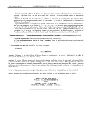 16 de Diciembre de 2015 GACETA OFICIAL DEL DISTRITO FEDERAL 43
- Auditoría Superior de la Ciudad de México, para el ejercicio de sus funciones de fiscalización, con fundamento en los
artículos, 8 fracciones VIII y XIX, 9 y 14 fracciones VII y XX de la Ley de Fiscalización Superior de la Ciudad de
México.
- Órganos de Control, para la realización de auditorías o realización de investigaciones por presuntas faltas
administrativas, con fundamento en los artículos 34 fracciones II y III y 74 de la Ley Orgánica de la Administración
Pública del Distrito Federal.
- Órganos Jurisdiccionales locales y federales, para la substanciación de los procedimientos jurisdiccionales tramitados
ante ellos, con fundamento en los artículos 3, 15, 75, 121, 143, 144, 147 y 149 de la Ley de Amparo, Reglamentaria de
los artículos 103 y 107 de la Constitución Política de los Estados Unidos Mexicanos; 96, 109, 278, 288, 326 y 331 del
Código de Procedimientos Civiles para el Distrito Federal; 191 fracción XIX de la Ley Orgánica del Poder Judicial de la
Federación; 783 y 784 de la Ley Federal del Trabajo; 323 del Código Civil del Distrito Federal; 3 del Código de
Procedimientos Penales del Distrito Federal; 55 de la Ley de Procedimiento Administrativo del Distrito Federal.
V. Unidad Administrativa y Cargo del Responsable del Sistema de Datos Personales, se modifica para quedar como sigue:
a) Unidad Administrativa: Dirección Legislativa, Consultiva y de lo Contencioso.
b) Cargo del Responsable del Sistema de Datos Personales: Titular de la Dirección Legislativa, Consultiva y de lo
Contencioso.
VI. Nivel de seguridad aplicable, se modifica para quedar como sigue:
- Nivel Medio.
TRANSITORIOS
Primero.- Publíquese en la Gaceta Oficial del Distrito Federal en cumplimiento a la fracción I del artículo 7 de la Ley de
Protección de Datos Personales para el Distrito Federal.
Segundo.- Se instruye al Enlace en materia de datos personales para que notifique al Instituto de Acceso a la Información Pública
y Protección de Datos Personales de la publicación del presente Acuerdo dentro de los diez días hábiles siguientes a la publicación
del mismo y al responsable del sistema de datos personales para que realice las adecuaciones pertinentes en el Registro Electrónico
de Sistemas de Datos Personales, en un plazo no mayor a los diez días hábiles siguientes a la publicación en la Gaceta Oficial del
Distrito Federal.
Tercero.- El presente acuerdo entrará en vigor al día siguiente de su publicación en la Gaceta Oficial del Distrito Federal.
Dado en la Sede de la Secretaría de Seguridad Pública del Distrito Federal el día siete de diciembre de dos mil quince.
SECRETARIO DE SEGURIDAD
PÚBLICA DEL DISTRITO FEDERAL
(Firma)
SUPERINTENDENTE GENERAL
LICENCIADO HIRAM ALMEIDA ESTRADA
 