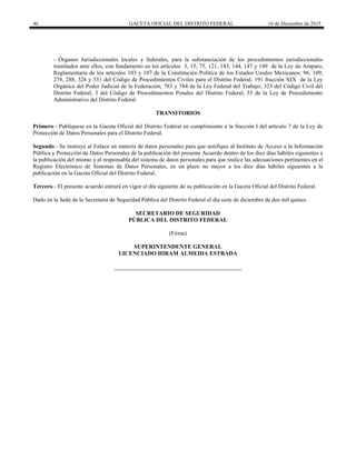 46 GACETA OFICIAL DEL DISTRITO FEDERAL 16 de Diciembre de 2015
- Órganos Jurisdiccionales locales y federales, para la substanciación de los procedimientos jurisdiccionales
tramitados ante ellos, con fundamento en los artículos 3, 15, 75, 121, 143, 144, 147 y 149 de la Ley de Amparo,
Reglamentaria de los artículos 103 y 107 de la Constitución Política de los Estados Unidos Mexicanos; 96, 109,
278, 288, 326 y 331 del Código de Procedimientos Civiles para el Distrito Federal; 191 fracción XIX de la Ley
Orgánica del Poder Judicial de la Federación; 783 y 784 de la Ley Federal del Trabajo; 323 del Código Civil del
Distrito Federal; 3 del Código de Procedimientos Penales del Distrito Federal; 55 de la Ley de Procedimiento
Administrativo del Distrito Federal.
TRANSITORIOS
Primero.- Publíquese en la Gaceta Oficial del Distrito Federal en cumplimiento a la fracción I del artículo 7 de la Ley de
Protección de Datos Personales para el Distrito Federal.
Segundo.- Se instruye al Enlace en materia de datos personales para que notifique al Instituto de Acceso a la Información
Pública y Protección de Datos Personales de la publicación del presente Acuerdo dentro de los diez días hábiles siguientes a
la publicación del mismo y al responsable del sistema de datos personales para que realice las adecuaciones pertinentes en el
Registro Electrónico de Sistemas de Datos Personales, en un plazo no mayor a los diez días hábiles siguientes a la
publicación en la Gaceta Oficial del Distrito Federal.
Tercero.- El presente acuerdo entrará en vigor al día siguiente de su publicación en la Gaceta Oficial del Distrito Federal.
Dado en la Sede de la Secretaría de Seguridad Pública del Distrito Federal el día siete de diciembre de dos mil quince.
SECRETARIO DE SEGURIDAD
PÚBLICA DEL DISTRITO FEDERAL
(Firma)
SUPERINTENDENTE GENERAL
LICENCIADO HIRAM ALMEIDA ESTRADA
 