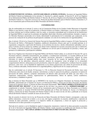 16 de Diciembre de 2015 GACETA OFICIAL DEL DISTRITO FEDERAL 47
SUPERINTENDENTE GENERAL, LICENCIADO HIRAM ALMEIDA ESTRADA, Secretario de Seguridad Pública
del Distrito Federal con fundamento en los artículos 15, fracción X, y párrafo segundo, 16 fracción IV, de la Ley Orgánica
de la Administración Pública del Distrito Federal; 8° fracción, III, de la Ley Orgánica de la Secretaría de Seguridad Pública
del Distrito Federal; 6 y 7 fracción I, de la Ley de Protección de Datos Personales para el Distrito Federal y numerales 6 y 8
de los Lineamientos para la Protección de Datos Personales del Distrito Federal, y
CONSIDERANDO
Que de conformidad con el artículo 21 inciso c) de la Constitución Política de los Estados Unidos Mexicanos la Seguridad
Pública es una función a cargo de la Federación, el Distrito Federal, los Estados y Municipios, y que la misma se sujetará a
las bases mínimas que la misma establece, entre las cuales, se encuentra contemplado que la actuación de las Instituciones
de Seguridad Pública se regirá por los principios de legalidad, objetividad, eficiencia, profesionalismo, honradez y respeto a
los Derechos Humanos reconocidos en la misma, determinado la participación de la comunidad, que coadyuvará, en los
procesos de evaluación de las políticas de participación ciudadana así como de las instituciones de seguridad pública.
Que el artículo 128 de la Ley General del Sistema Nacional de Seguridad Pública señala al respecto, El Centro Nacional de
Prevención del Delito y Participación Ciudadana, establecerá mecanismos eficaces para que la sociedad participe en el
seguimiento, evaluación y supervisión del Sistema, en los términos de esta ley y demás ordenamientos aplicables y por su
parte el artículo 129 de la misma ley establece que dicho Centro impulsará las acciones necesarias para que la Federación,
los Estados, el Distrito Federal y los municipios, establezcan un servicio para la localización de personas y bienes, que
promueva la colaboración y participación ciudadana.
Que la Ley Orgánica de la Secretaría de Seguridad Pública del Distrito Federal señala, en su artículo 62 fracción VII que la
Secretaría realizará y difundirá semestralmente, por unidades y coordinaciones territoriales, en escuelas públicas de nivel
preescolar, primaria y secundaria, jornadas de difusión, prevención, educación y comunicación, respecto de temas
relevantes en materia de seguridad pública tales como: actuación de los cuerpos de seguridad pública, efectos y
consecuencias de las adicciones, educación peatonal, números de emergencia, zonas de peligro en la comunidad,
comportamiento delictivo, delincuencia juvenil, prostitución, cultura de respeto, coordinación y confianza hacia los cuerpos
policíacos, entre otros; con la finalidad de implementar en las futuras generaciones una cultura de prevención del delito,
ética y conductas adecuadas, fortalecimiento de la seguridad pública y dignificación de los cuerpos policíacos.
Que de conformidad con el artículo 30 fracciones I y VII, la Dirección General de Prevención del Delito, tiene como
atribuciones entre otras la de diseñar, proponer, instrumentar y evaluar la operación de políticas y programas en materia de
prevención del delito, elaborar y proponer instrumentos de difusión sobre prevención del delito que sean útiles a los
organismos empresariales, cámaras, organizaciones no gubernamentales, líderes de opinión, centros académicos,
asociaciones y ciudadanía en general.
Que el Sistema de Datos Personales que se MODIFICA fue inscrito en el Registro Electrónico de Sistemas Personales
(RESDP), administrado por el Instituto de Acceso a la Información Pública y Protección de Datos Personales del Distrito
Federal de la siguiente manera: el Sistema de Datos Personales denominado “MULTIPLICADORES CIUDADANOS EN
PREVENCIÓN DEL DELITO”. el siete de agosto de dos mil doce, con número de folio: 0109026531368120807, en
cumplimiento al artículo Transitorio Tercero de los Lineamientos para la Protección de Datos Personales en el Distrito
Federal con relación al Acuerdo 0182/SO/10-03/2010 aprobado por el Pleno del Instituto de Acceso a la Información
Pública y Protección de Datos Personales del Distrito Federal el diez de marzo de dos mil diez y publicado en la Gaceta
Oficial del Distrito Federal el veintidós de marzo de dos mil diez.
Que de acuerdo al artículo 6 de la Ley de Protección de Datos Personales del Distrito Federal, corresponde a cada ente
público determinar, a través de su titular o, en su caso, del órgano competente, la creación, modificación o supresión de
sistemas de datos personales, conforme a su respectivo ámbito de competencia, a efecto de regular la protección y
tratamiento de los datos personales en su posesión.
Derivado de lo anterior y con la finalidad de regular la integración, tratamiento y tutela de los datos personales en posesión
de la de la Secretaría de Seguridad Pública del Distrito Federal, resulta necesario la modificación del Sistema de Datos
Personales denominado: “MULTIPLICADORES CIUDADANOS EN PREVENCIÓN DEL DELITO”.
 