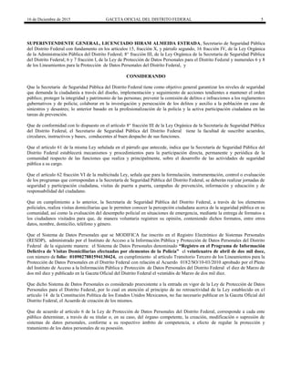 16 de Diciembre de 2015 GACETA OFICIAL DEL DISTRITO FEDERAL 5
SUPERINTENDENTE GENERAL, LICENCIADO HIRAM ALMEIDA ESTRADA, Secretario de Seguridad Pública
del Distrito Federal con fundamento en los artículos 15, fracción X, y párrafo segundo, 16 fracción IV, de la Ley Orgánica
de la Administración Pública del Distrito Federal; 8° fracción III, de la Ley Orgánica de la Secretaría de Seguridad Pública
del Distrito Federal; 6 y 7 fracción I, de la Ley de Protección de Datos Personales para el Distrito Federal y numerales 6 y 8
de los Lineamientos para la Protección de Datos Personales del Distrito Federal, y
CONSIDERANDO
Que la Secretaría de Seguridad Pública del Distrito Federal tiene como objetivo general garantizar los niveles de seguridad
que demanda la ciudadanía a través del diseño, implementación y seguimiento de acciones tendientes a mantener el orden
público; proteger la integridad y patrimonio de las personas; prevenir la comisión de delitos e infracciones a los reglamentos
gubernativos y de policía; colaborar en la investigación y persecución de los delitos y auxilio a la población en caso de
siniestros y desastres; lo anterior basado en la profesionalización de la policía y la activa participación ciudadana en las
tareas de prevención.
Que de conformidad con lo dispuesto en el artículo 8° fracción III de la Ley Orgánica de la Secretaría de Seguridad Pública
del Distrito Federal, el Secretario de Seguridad Pública del Distrito Federal tiene la facultad de suscribir acuerdos,
circulares, instructivos y bases, conducentes al buen despacho de sus funciones.
Que el artículo 61 de la misma Ley señalada en el párrafo que antecede, indica que la Secretaría de Seguridad Pública del
Distrito Federal establecerá mecanismos y procedimientos para la participación directa, permanente y periódica de la
comunidad respecto de las funciones que realiza y principalmente, sobre el desarrollo de las actividades de seguridad
pública a su cargo.
Que el artículo 62 fracción VI de la multicitada Ley, señala que para la formulación, instrumentación, control o evaluación
de los programas que correspondan a la Secretaría de Seguridad Pública del Distrito Federal, se deberán realizar jornadas de
seguridad y participación ciudadana, visitas de puerta a puerta, campañas de prevención, información y educación y de
responsabilidad del ciudadano.
Que en cumplimiento a lo anterior, la Secretaría de Seguridad Pública del Distrito Federal, a través de los elementos
policiales, realiza visitas domiciliarias que le permiten conocer la percepción ciudadana acerca de la seguridad pública en su
comunidad, así como la evaluación del desempeño policial en situaciones de emergencia, mediante la entrega de formatos a
los ciudadanos visitados para que, de manera voluntaria registren su opinión, conteniendo dichos formatos, entre otros
datos, nombre, domicilio, teléfono y género.
Que el Sistema de Datos Personales que se MODIFICA fue inscrito en el Registro Electrónico de Sistemas Personales
(RESDP), administrado por el Instituto de Acceso a la Información Pública y Protección de Datos Personales del Distrito
Federal de la siguiente manera: el Sistema de Datos Personales denominado “Registro en el Programa de Información
Delictiva de Visitas Domiciliarias efectuadas por elementos de la Policía” el veinticuatro de abril de dos mil doce,
con número de folio: 0109027881594130424, en cumplimiento al artículo Transitorio Tercero de los Lineamientos para la
Protección de Datos Personales en el Distrito Federal con relación al Acuerdo 0182/SO/10-03/2010 aprobado por el Pleno
del Instituto de Acceso a la Información Pública y Protección de Datos Personales del Distrito Federal el diez de Marzo de
dos mil diez y publicado en la Gaceta Oficial del Distrito Federal el veintidós de Marzo de dos mil diez.
Que dicho Sistema de Datos Personales es considerado preexistente a la entrada en vigor de la Ley de Protección de Datos
Personales para el Distrito Federal, por lo cual en atención al principio de no retroactividad de la Ley establecido en el
artículo 14 de la Constitución Política de los Estados Unidos Mexicanos, no fue necesario publicar en la Gaceta Oficial del
Distrito Federal, el Acuerdo de creación de los mismos.
Que de acuerdo al artículo 6 de la Ley de Protección de Datos Personales del Distrito Federal, corresponde a cada ente
público determinar, a través de su titular o, en su caso, del órgano competente, la creación, modificación o supresión de
sistemas de datos personales, conforme a su respectivo ámbito de competencia, a efecto de regular la protección y
tratamiento de los datos personales de su posesión.
 