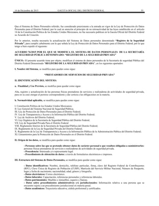 16 de Diciembre de 2015 GACETA OFICIAL DEL DISTRITO FEDERAL 55
Que el Sistema de Datos Personales referido, fue considerado preexistente a la entrada en vigor de la Ley de Protección de Datos
Personales para el Distrito Federal, por lo cual en atención al principio de no retroactividad de las leyes establecido en el artículo
14 de la Constitución Política de los Estados Unidos Mexicanos, no fue necesario publicar en la Gaceta Oficial del Distrito Federal
su Acuerdo de Creación.
Por lo anterior, resulta necesaria la actualización del Sistema de Datos personales denominado “Registro de la Seguridad
Privada”, para cumplir cabalmente con lo que señala la Ley de Protección de Datos Personales para el Distrito Federal, por lo que
tengo a bien expedir el siguiente:
ACUERDO 76/2015 POR EL QUE SE MODIFICA EL SISTEMA DE DATOS PERSONALES DE LA SECRETARÍA
DE SEGURIDAD PÚBLICA DENOMINADO: “REGISTRO DE LA SEGURIDAD PRIVADA”
ÚNICO.- El presente acuerdo tiene por objeto, modificar el sistema de datos personales de la Secretaría de seguridad Pública del
Distrito Federal Denominado “REGISTRO DE LA SEGURIDAD PRIVADA”, en los siguientes apartados:
I. Nombre del Sistema, se modifica para quedar como sigue:
“PRESTADORES DE SERVICIOS DE SEGURIDAD PRIVADA”
II. IDENTIFICACIÓN DEL SISTEMA
a. Finalidad y Uso Previsto, se modifica para quedar como sigue:
Alta, registro y actualización de las personas físicas prestadoras de servicios y realizadoras de actividades de seguridad privada,
para en su caso otorgar el permiso correspondiente y dar certeza a las obligaciones en la materia.
b. Normatividad aplicable, se modifica para quedar como sigue:
I. Constitución Política de los Estados Unidos Mexicanos;
II. Ley General del Sistema Nacional de Seguridad Pública;
III. Ley de Protección de Datos Personales para el Distrito Federal;
IV. Ley de Transparencia y Acceso a la Información Pública del Distrito Federal;
V. Ley de Archivos del Distrito Federal;
VI. Ley Orgánica de la Secretaría de Seguridad Pública del Distrito Federal;
VII. Ley de Seguridad Privada Para el Distrito Federal
VIII. Reglamento Interior de la Secretaría de Seguridad Pública del Distrito Federal;
IX. Reglamento de la Ley de Seguridad Privada del Distrito Federal;
X. Reglamento de la Ley de Transparencia y Acceso a la Información Pública de la Administración Pública del Distrito Federal;
XI. Lineamientos para la Protección de Datos Personales en el Distrito Federal.
II. Origen de los datos, se modifica para quedar como sigue:
- Personas sobre las que se pretende obtener datos de carácter personal o que resulten obligadas a suministrarlos:
personas físicas prestadoras de servicios o realizadoras de actividades de seguridad privada.
- Procedencia: Interesado y/o representante legal.
- Procedimiento de obtención de datos: a través de formularios electrónicos e impresos.
III. Estructura del Sistema de Datos Personales, se modifica para quedar como sigue:
- Datos identificativos: Nombre, domicilio, teléfono particular, firma, clave del Registro Federal de Contribuyentes
(RFC), Clave Única de Registro de Población (CURP), Matrícula del Servicio Militar Nacional, Número de Pasaporte,
lugar y fecha de nacimiento, nacionalidad, edad, género y fotografía.
- Datos electrónicos: Correo electrónico.
- Datos laborales: Capacitación, referencias personales y referencias laborales.
- Datos patrimoniales: Muebles e inmuebles, seguros y fianzas.
- Datos sobre procedimientos administrativos y/o jurisdiccionales: Información relativa a una persona que se
encuentre sujeta a un procedimiento jurisdiccional en materia penal.
- Datos académicos: Trayectoria educativa, cédula profesional y certificados.
 