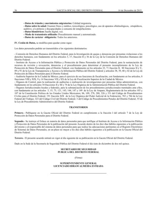 56 GACETA OFICIAL DEL DISTRITO FEDERAL 16 de Diciembre de 2015
- Datos de tránsito y movimientos migratorios: Calidad migratoria.
- Datos sobre la salud: Examen físico y médico, toxicológico, psicológico, uso de aparatos oftalmológicos, ortopédicos,
auditivo, y/o prótesis y discapacidades y consumo de estupefacientes.
- Datos biométricos: huella digital, voz.
- Modo de tratamiento utilizado: Procedimiento manual y automatizado.
- Datos de carácter obligatorio: Todos los anteriores.
IV. Cesión de Datos, se modifica para quedar como sigue:
Los datos personales podrán ser transmitidos a los siguientes destinatarios:
- Comisión de Derechos Humanos del Distrito Federal, para la Investigación de quejas y denuncias por presuntas violaciones a los
derechos humanos, con fundamento en los artículos 3, 17, fracción II y 36 de la Ley de la Comisión de Derechos Humanos del
Distrito Federal.
- Instituto de Acceso a la Información Pública y Protección de Datos Personales del Distrito Federal, para la sustanciación de
recursos de revisión y revocación, denuncias y el procedimiento para determinar el presunto incumplimiento de la Ley de
Protección de Datos Personales para el Distrito Federal, con fundamento en los artículos 32, 71 fracción II, 80 fracciones II y V,
89 y 91 de la Ley de Transparencia y Acceso a la Información Pública del Distrito Federal y artículos 38, 39, 40 y 42 de la Ley de
Protección de Datos Personales para el Distrito Federal.
- Auditoría Superior de la Ciudad de México, para el ejercicio de sus funciones de fiscalización, con fundamento en los artículos, 8
fracciones VIII y XIX, 9 y 14 fracciones VII y XX de la Ley de Fiscalización Superior de la Ciudad de México.
- Órganos de Control, para la realización de auditorías o realización de investigaciones por presuntas faltas administrativas, con
fundamento en los artículos 34 fracciones II y III y 74 de la Ley Orgánica de la Administración Pública del Distrito Federal.
- Órganos Jurisdiccionales locales y federales, para la substanciación de los procedimientos jurisdiccionales tramitados ante ellos,
con fundamento en los artículos 3, 15, 75, 121, 143, 144, 147 y 149 de la Ley de Amparo, Reglamentaria de los artículos 103 y
107 de la Constitución Política de los Estados Unidos Mexicanos; 96, 109, 278, 288, 326 y 331 del Código de Procedimientos
Civiles para el Distrito Federal; 191 fracción XIX de la Ley Orgánica del Poder Judicial de la Federación; 783 y 784 de la Ley
Federal del Trabajo; 323 del Código Civil del Distrito Federal; 3 del Código de Procedimientos Penales del Distrito Federal; 55 de
la Ley de Procedimiento Administrativo del Distrito Federal.
TRANSITORIOS
Primero.- Publíquese en la Gaceta Oficial del Distrito Federal en cumplimiento a la fracción I del artículo 7 de la Ley de
Protección de Datos Personales para el Distrito Federal.
Segundo.- Se instruye al Enlace en materia de datos personales para que notifique al Instituto de Acceso a la Información Pública
y Protección de Datos Personales de la publicación del presente Acuerdo dentro de los diez días hábiles siguientes a la publicación
del mismo y al responsable del sistema de datos personales para que realice las adecuaciones pertinentes en el Registro Electrónico
de Sistemas de Datos Personales, en un plazo no mayor a los diez días hábiles siguientes a la publicación en la Gaceta Oficial del
Distrito Federal.
Tercero.- El presente acuerdo entrará en vigor al día siguiente de su publicación en la Gaceta Oficial del Distrito Federal.
Dado en la Sede de la Secretaría de Seguridad Pública del Distrito Federal el día siete de diciembre de dos mil quince.
SECRETARIO DE SEGURIDAD
PUBLICA DEL DISTRITO FEDERAL
(Firma)
SUPERINTENDENTE GENERAL
LICENCIADO HIRAM ALMEIDA ESTRADA
 