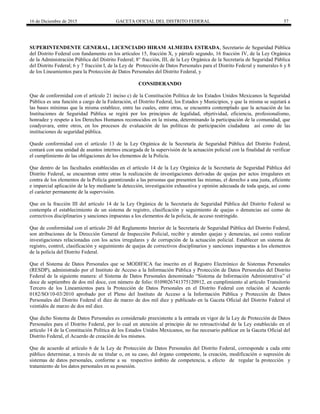 16 de Diciembre de 2015 GACETA OFICIAL DEL DISTRITO FEDERAL 57
SUPERINTENDENTE GENERAL, LICENCIADO HIRAM ALMEIDA ESTRADA, Secretario de Seguridad Pública
del Distrito Federal con fundamento en los artículos 15, fracción X, y párrafo segundo, 16 fracción IV, de la Ley Orgánica
de la Administración Pública del Distrito Federal; 8° fracción, III, de la Ley Orgánica de la Secretaría de Seguridad Pública
del Distrito Federal; 6 y 7 fracción I, de la Ley de Protección de Datos Personales para el Distrito Federal y numerales 6 y 8
de los Lineamientos para la Protección de Datos Personales del Distrito Federal, y
CONSIDERANDO
Que de conformidad con el artículo 21 inciso c) de la Constitución Política de los Estados Unidos Mexicanos la Seguridad
Pública es una función a cargo de la Federación, el Distrito Federal, los Estados y Municipios, y que la misma se sujetará a
las bases mínimas que la misma establece, entre las cuales, entre otras, se encuentra contemplado que la actuación de las
Instituciones de Seguridad Pública se regirá por los principios de legalidad, objetividad, eficiencia, profesionalismo,
honradez y respeto a los Derechos Humanos reconocidos en la misma, determinando la participación de la comunidad, que
coadyuvara, entre otros, en los procesos de evaluación de las políticas de participación ciudadana así como de las
instituciones de seguridad pública.
Quede conformidad con el artículo 13 de la Ley Orgánica de la Secretaría de Seguridad Pública del Distrito Federal,
contará con una unidad de asuntos internos encargada de la supervisión de la actuación policial con la finalidad de verificar
el cumplimiento de las obligaciones de los elementos de la Policía.
Que dentro de las facultades establecidas en el artículo 14 de la Ley Orgánica de la Secretaría de Seguridad Pública del
Distrito Federal, se encuentran entre otras la realización de investigaciones derivadas de quejas por actos irregulares en
contra de los elementos de la Policía garantizando a las personas que presenten las mismas, el derecho a una justa, eficiente
e imparcial aplicación de la ley mediante la detección, investigación exhaustiva y opinión adecuada de toda queja, así como
el carácter permanente de la supervisión.
Que en la fracción III del artículo 14 de la Ley Orgánica de la Secretaría de Seguridad Pública del Distrito Federal se
contempla el establecimiento de un sistema de registro, clasificación y seguimiento de quejas o denuncias así como de
correctivos disciplinarios y sanciones impuestas a los elementos de la policía, de acceso restringido.
Que de conformidad con el artículo 20 del Reglamento Interior de la Secretaría de Seguridad Pública del Distrito Federal,
son atribuciones de la Dirección General de Inspección Policial, recibir y atender quejas y denuncias, así como realizar
investigaciones relacionadas con los actos irregulares y de corrupción de la actuación policial. Establecer un sistema de
registro, control, clasificación y seguimiento de quejas de correctivos disciplinarios y sanciones impuestas a los elementos
de la policía del Distrito Federal.
Que el Sistema de Datos Personales que se MODIFICA fue inscrito en el Registro Electrónico de Sistemas Personales
(RESDP), administrado por el Instituto de Acceso a la Información Pública y Protección de Datos Personales del Distrito
Federal de la siguiente manera: el Sistema de Datos Personales denominado “Sistema de Información Administrativa” el
doce de septiembre de dos mil doce, con número de folio: 0109026741375120912, en cumplimiento al artículo Transitorio
Tercero de los Lineamientos para la Protección de Datos Personales en el Distrito Federal con relación al Acuerdo
0182/SO/10-03/2010 aprobado por el Pleno del Instituto de Acceso a la Información Pública y Protección de Datos
Personales del Distrito Federal el diez de marzo de dos mil diez y publicado en la Gaceta Oficial del Distrito Federal el
veintidós de marzo de dos mil diez.
Que dicho Sistema de Datos Personales es considerado preexistente a la entrada en vigor de la Ley de Protección de Datos
Personales para el Distrito Federal, por lo cual en atención al principio de no retroactividad de la Ley establecido en el
artículo 14 de la Constitución Política de los Estados Unidos Mexicanos, no fue necesario publicar en la Gaceta Oficial del
Distrito Federal, el Acuerdo de creación de los mismos.
Que de acuerdo al artículo 6 de la Ley de Protección de Datos Personales del Distrito Federal, corresponde a cada ente
público determinar, a través de su titular o, en su caso, del órgano competente, la creación, modificación o supresión de
sistemas de datos personales, conforme a su respectivo ámbito de competencia, a efecto de regular la protección y
tratamiento de los datos personales en su posesión.
 