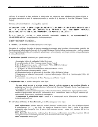 58 GACETA OFICIAL DEL DISTRITO FEDERAL 16 de Diciembre de 2015
Derivado de lo anterior se hace necesaria la modificación del sistema de datos personales que permita regular la
integración, tratamiento y tutela de los datos personales en posesión de la Secretaría de Seguridad Pública del Distrito
Federal.
En virtud de lo anterior he tenido a bien expedir el siguiente:
ACUERDO 7 7 / 2 0 1 5 POR EL QUE SE MODIFICA EL SISTEMA DE DATOS PERSONALES
DE LA SECRETARÍA DE SEGURIDAD PÚBLICA DEL DISTRITO FEDERAL
DENOMINADO: “SISTEMA DE INFORMACIÓN ADMINISTRATIVA”
ÚNICO.- Que el Sistema de Datos Personales denominado: “SISTEMA DE INFORMACIÓN
ADMINISTRATIVA” se modifica en los siguientes apartados:
I. IDENTIFICACIÓN DEL SISTEMA
a. Finalidad y Uso Previsto, se modifica para quedar como sigue:
Integración de expedientes derivados de quejas o denuncias por presuntos actos irregulares y de corrupción cometidos por
los elementos de la Policía de la Secretaría de Seguridad Pública del Distrito Federal, en transgresión a los Principios de
Actuación policial establecidos en la Legislación aplicable, para su investigación, sanción y/o remisión correspondiente ante
la autoridad competente.
b. Normatividad aplicable, se modifica para quedar como sigue:
I. Constitución Política de los Estados Unidos Mexicanos;
II. Ley de Protección de Datos Personales para el Distrito Federal;
III. Ley de Transparencia y Acceso a la Información Pública del Distrito Federal;
IV. Ley de Archivos del Distrito Federal;
V. Ley Orgánica de la Secretaría de Seguridad Pública del Distrito Federal;
VI. Ley de Seguridad Pública del Distrito Federal;
VIII. Reglamento Interior de la Secretaría de Seguridad Pública del Distrito Federal;
IX. Reglamento de la Ley de Transparencia y Acceso a la Información Pública de la Administración Pública del
Distrito Federal;
X. Lineamientos para la Protección de Datos Personales en el Distrito Federal.
II. Origen de los datos, se modifica para quedar como sigue:
- Personas sobre las que se pretende obtener datos de carácter personal o que resulten obligadas a
suministrarlos: Elementos policiales adscritos a la Secretaría de Seguridad Pública del Distrito Federal y personas
involucradas en la investigación.
- Procedencia: Constancias de investigación, y/o Actas Administrativas, declaraciones, órganos jurisdiccionales,
información proporcionada por unidades administrativas de la administración Pública o cualquier autoridad que
coadyuve en la integración del expediente de investigación.
- Procedimiento de obtención de datos: a través de la comparecencia en las diligencias de investigación,
formato de queja y oficios.
IV. Estructura del Sistema de Datos Personales, se modifica para quedar como sigue:
-Datos identificativos: Nombre, domicilio, teléfono particular, teléfono celular, firma, clave de Registro Federal
de Contribuyentes (RFC), Clave Única de registro de Población (CURP), lugar y fecha de nacimiento,
nacionalidad, edad, fotografía, clave de elector (alfa-numérico anverso) , estado civil, Matricula del Servicio
Militar Nacional.
-Datos Laborales: Capacitación, incidencia, hoja de servicio, nombramiento, escolaridad, trayectoria laboral,
cédula profesional, Reclutamiento y selección, Actividades extracurriculares, Ocupación.
-Datos biométricos: Huella digital.
 
