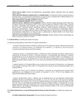16 de Diciembre de 2015 GACETA OFICIAL DEL DISTRITO FEDERAL 59
-Datos sobre la salud: Consumo de estupefacientes, Incapacidades médicas, expediente clínico de cualquier
atención médica.
-Datos sobre procedimientos administrativos y/o jurisdiccionales: La información relativa a una persona que se
encuentre sujeta a un procedimiento administrativo en forma de juicio o jurisdiccional en Materia laboral, Civil,
Penal, Fiscal, Administrativa o de cualquier otra rama del Derecho.
-Datos Especialmente protegidos (sensibles): Religión.
-Modo de tratamiento utilizado: Manual y automatizado.
-Datos de carácter obligatorio en la investigación: Nombre, domicilio, teléfono particular, celular, firma, clave
de Registro Federal de Contribuyentes (RFC), Clave Única de registro de Población (CURP), lugar y fecha de
nacimiento, nacionalidad, edad, fotografía, clave de elector (alfa-numérico anverso), estado civil, capacitación,
hoja de servicio, trayectoria laboral, capacitación, incidencia, cédula profesional, reclutamiento y selección,
actividades extracurriculares, ocupación, huella digital, consumo de estupefacientes, Incapacidades médicas,
expediente clínico de cualquier atención médica, la información relativa a una persona que se encuentre sujeta a
un procedimiento administrativo en forma de juicio o jurisdiccional en Materia laboral, Civil, Penal, Fiscal,
Administrativa o de cualquier otra rama del Derecho.
-Datos de carácter facultativo para el caso de queja o denuncia: Nombre, domicilio, firma y huella digital, este
último, en caso de no saber leer o escribir.
V. Cesión de Datos, se modifica para quedar como sigue:
Los datos personales podrán ser transmitidos a los siguientes destinatarios:
- Comisión de Derechos Humanos del Distrito Federal, para la Investigación de quejas y denuncias por presuntas
violaciones a los derechos humanos, con fundamento en los artículos 3, 17, fracción II y 36 de la Ley de la
Comisión de Derechos Humanos del Distrito Federal.
- Instituto de Acceso a la Información Pública y Protección de Datos Personales del Distrito Federal, para la
sustanciación de recursos de revisión y revocación, denuncias y el procedimiento para determinar el presunto
incumplimiento de la Ley de Protección de Datos Personales para el Distrito Federal, con fundamento en los
artículos 32, 71 fracción II, 80 fracciones II y V, 89 y 91 de la Ley de Transparencia y Acceso a la Información
Pública del Distrito Federal y artículos 38, 39, 40 y 42 de la Ley de Protección de Datos Personales para el Distrito
Federal.
- Auditoría Superior de la Ciudad de México, para el ejercicio de sus funciones de fiscalización, con fundamento
en los artículos, 8 fracciones VIII y XIX, 9 y 14 fracciones VII y XX de la Ley de Fiscalización Superior de la
Ciudad de México.
- Órganos de Control, para la realización de auditorías o realización de investigaciones por presuntas faltas
administrativas, con fundamento en los artículos 34 fracciones II y III y 74 de la Ley Orgánica de la
Administración Pública del Distrito Federal.
- Órganos Jurisdiccionales locales y federales, para la substanciación de los procedimientos jurisdiccionales
tramitados ante ellos, con fundamento en los artículos 3, 15, 75, 121, 143, 144, 147 y 149 de la Ley de Amparo,
Reglamentaria de los artículos 103 y 107 de la Constitución Política de los Estados Unidos Mexicanos; 96, 109,
278, 288, 326 y 331 del Código de Procedimientos Civiles para el Distrito Federal; 191 fracción XIX de la Ley
Orgánica del Poder Judicial de la Federación; 783 y 784 de la Ley Federal del Trabajo; 323 del Código Civil del
Distrito Federal; 3 del Código de Procedimientos Penales del Distrito Federal; 55 de la Ley de Procedimiento
Administrativo del Distrito Federal.
VI. Unidad Administrativa y Cargo del Responsable del Sistema de Datos Personales, se modifica para quedar como
sigue:
a) Unidad Administrativa Responsable: Dirección General de Inspección Policial.
 
