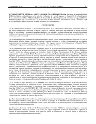 16 de Diciembre de 2015 GACETA OFICIAL DEL DISTRITO FEDERAL 61
SUPERINTENDENTE GENERAL, LICENCIADO HIRAM ALMEIDA ESTRADA, Secretario de Seguridad Pública
del Distrito Federal con Fundamento en los artículos 15, fracción X, y párrafo segundo, 16 fracción IV, de la Ley Orgánica
de la Administración Pública del Distrito Federal; 8° fracción III, de la Ley Orgánica de la Secretaría de Seguridad Pública
del Distrito Federal; 6 y 7 fracción I, de la Ley de Protección de Datos Personales para el Distrito Federal y numerales 6 y 8
de los Lineamientos para la Protección de Datos Personales del Distrito Federal, y
CONSIDERANDO
Que de conformidad con el artículo 21 de la Constitución Política de los Estados Unidos Mexicanos, la seguridad pública es
una función a cargo de la Federación, el Distrito Federal, los Estados y Municipios, que comprende la prevención de los
delitos; la investigación y persecución para hacerla efectiva y se sujetará a las bases mínimas que la propia Constitución
establece, entre las cuales se encuentran la formulación de políticas públicas tendientes a prevenir la comisión de delitos y la
participación de la comunidad.
Que la Ley Orgánica de la Secretaría de Seguridad Pública del Distrito Federal señala, en su artículo 10 fracción VIII, que la
Subsecretarias deberán planear, programar, organizar, controlar, coordinar y evaluar el desempeño de las unidades
administrativas, las unidades administrativas policiales y los órganos adscritos a la Subsecretaría u Oficialía Mayor,
conforme a las disposiciones aplicables y los lineamientos que emita el Secretario.
Que de conformidad con el artículo 10 del Reglamento Interior de la Secretaría de Seguridad Pública del Distrito Federal,
son atribuciones de la Subsecretaría de Operación Policial, ejercer el mando operativo de la Policía Preventiva del Distrito
Federal y emitir las órdenes generales de operación; vigilar el debido funcionamiento de las diversas unidades,
agrupamientos y servicios de la Policía Preventiva, así como las de la Policía Complementaria que defina el Secretario;
supervisar que prevalezca la cadena de mando y el principio de autoridad correspondiente para el cumplimiento y obtención
de resultados en materia de seguridad pública; dirigir y supervisar las acciones operativas previstas en los convenios de
coordinación suscritos por el Distrito Federal y las que se deriven de los acuerdos y resoluciones del Consejo Nacional de
Seguridad Pública y demás instancias de coordinación; supervisar el cumplimiento de la actuación policial de los elementos
operativos de la Policía Preventiva del Distrito Federal en coordinación con la Dirección General de Inspección Policial;
establecer coordinación estrecha y permanente con los órganos del Gobierno del Distrito Federal, así como con los órganos
político – administrativos y entidades de la federación para la ejecución de las resoluciones que requieran el auxilio de la
fuerza pública; mantener permanente comunicación y coordinación con organismos públicos y corporaciones policíacas del
ámbito Federal y de las distintas entidades federativas, para efecto de ejecutar las acciones operativas que procedan; vigilar
la aplicación de la normatividad y procedimientos policiales en el ámbito de su competencia, vigilar y supervisar la
coordinación de las Direcciones Generales de la Policía de Proximidad con los Centros de Control y Comando (C2) de su
adscripción, del Centro de Atención a Emergencias y Protección Ciudadana de la Ciudad de México; y, supervisar el
cumplimiento de la actuación policial de los elementos operativos asignados al cumplimiento de funciones policiales en el
Centro de Atención a Emergencias y Protección Ciudadana de la Ciudad de México.
Que el Sistema de Datos Personales que se MODIFICA fue inscrito en el Registro Electrónico de Sistemas Personales
(RESDP), administrado por el Instituto de Acceso a la Información Pública y Protección de Datos Personales del Distrito
Federal en los términos siguientes: el Sistema de Datos Personales denominado, “Archivo de Partes Informativos de
Seguridad Pública”, con folio: 0109023931283111221, inscrito el veintiuno de diciembre de dos mil once, en cumplimiento
al artículo Transitorio Tercero de los Lineamientos para la Protección de Datos Personales en el Distrito Federal con
relación al Acuerdo 0182/SO/10-03/2010 aprobado por el Pleno del Instituto de Acceso a la Información Pública y
Protección de Datos Personales del Distrito Federal el diez de marzo de dos mil diez y publicado en la Gaceta Oficial del
Distrito Federal el veintidós de marzo de dos mil diez.
Que dicho Sistema de Datos Personales es considerado preexistente a la entrada en vigor de la Ley de Protección de Datos
Personales para el Distrito Federal, por lo cual en atención al principio de no retroactividad de la Ley establecido en el
artículo 14 de la Constitución Política de los Estados Unidos Mexicanos, no fue necesario publicar en la Gaceta Oficial del
Distrito Federal suAcuerdo de Creación.
Que de acuerdo al artículo 6 de la Ley de Protección de Datos Personales del Distrito Federal, corresponde a cada ente
público determinar, a través de su titular o, en su caso, del órgano competente, la creación, modificación o supresión de
sistemas de datos personales, conforme a su respectivo ámbito de competencia, a efecto de regular la protección y
tratamiento de los datos personales en su posesión.
 