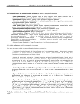 16 de Diciembre de 2015 GACETA OFICIAL DEL DISTRITO FEDERAL 63
IV. Estructura básica del Sistema de Datos Personales, se modifica para quedar como sigue:
- Datos Identificativos: Nombre, fotografía, clave de elector (anverso), edad, genero, domicilio, alias o
sobrenombre, descripción física, media filiación, teléfono particular, teléfono celular y firma.
- Datos laborales: Número de placa, jerarquía, cargo, adscripción y número de empleado.
- Datos sobre procedimientos administrativos y/o jurisdiccionales: Número de averiguación previa o carpeta de
investigación y número de boleta de remisión.
-Datos Patrimoniales: Bienes muebles e inmuebles.
- Datos sobre la salud: Estado físico aparente, lesiones, consumo de estupefacientes, discapacidades, uso de
aparatos oftalmológicos, ortopédicos, auditivos, prótesis y estado mental aparente.
- Datos especialmente protegidos(sensibles): Origen étnico o racial y preferencia sexual
- Datos de tránsito y movimientos migratorios: Nacionalidad y situación migratoria.
- Modo de tratamiento utilizado: Manual y automatizado.
- Datos de carácter obligatorio: Nombre, clave de elector (anverso credencial),edad, genero, domicilio, alias o
sobrenombre, descripción física y media filiación, teléfono particular, teléfono celular, firma, número de placa,
jerarquía, cargo, adscripción, número de empleado, número de averiguación previa o carpeta de
investigación, número de boleta de remisión, Estado físico aparente, lesiones, consumo de estupefacientes,
discapacidades, uso de aparatos oftalmológicos, ortopédicos, auditivos, prótesis, estado mental aparente,
Nacionalidad y situación migratoria.
- Datos de carácter facultativo: Fotografía,origen étnico o racial y preferencia sexual.
IV. Cesión de Datos, se modifica para quedar como sigue:
Los datos personales podrán ser transmitidos a los siguientes destinatarios:
- Comisión de Derechos Humanos del Distrito Federal, para la Investigación de quejas y denuncias por presuntas
violaciones a los derechos humanos, con fundamento en los artículos 3, 17, fracción II y 36 de la Ley de la
Comisión de Derechos Humanos del Distrito Federal.
- Instituto de Acceso a la Información Pública y Protección de Datos Personales del Distrito Federal, para la
sustanciación de recursos de revisión y revocación, denuncias y el procedimiento para determinar el presunto
incumplimiento de la Ley de Protección de Datos Personales para el Distrito Federal, con fundamento en los
artículos 32, 71 fracción II, 80 fracciones II y V, 89 y 91 de la Ley de Transparencia y Acceso a la Información
Pública del Distrito Federal y artículos 38, 39, 40 y 42 de la Ley de Protección de Datos Personales para el Distrito
Federal.
- Auditoría Superior de la Ciudad de México, para el ejercicio de sus funciones de fiscalización,con fundamento en
los artículos, 8 fracciones VIII y XIX, 9 y 14 fracciones VII y XX de la Ley de Fiscalización Superior de la Ciudad
de México.
- Órganos de Control, para la realización de auditorías o realización de investigaciones por presuntas faltas
administrativas, con fundamento en los artículos 34 fracciones II y III y 74 de la Ley Orgánica de la
Administración Pública del Distrito Federal.
- Órganos Jurisdiccionales locales y federales, para la substanciación de los procedimientos jurisdiccionales
tramitados ante ellos, con fundamento en los artículos 3, 15, 75, 121, 143, 144, 147 y 149 de la Ley de Amparo,
Reglamentaria de los artículos 103 y 107 de la Constitución Política de los Estados Unidos Mexicanos; 96, 109,
278, 288, 326 y 331 del Código de Procedimientos Civiles para el Distrito Federal; 191 fracción XIX de la Ley
Orgánica del Poder Judicial de la Federación; 783 y 784 de la Ley Federal del Trabajo; 323 del Código Civil del
Distrito Federal; 3 del Código de Procedimientos Penales del Distrito Federal; 55 de la Ley de Procedimiento
Administrativo del Distrito Federal.
V. Unidad Administrativa y Cargo del Responsable del Sistema de Datos Personales, se modifica para quedar como
sigue:
 