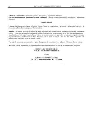 64 GACETA OFICIAL DEL DISTRITO FEDERAL 16 de Diciembre de 2015
a) Unidad Administrativa: Dirección Ejecutiva de Logística y Seguimiento Operativo.
b) Cargo del Responsable del Sistema de Datos Personales: Titular de la DirecciónEjecutiva de Logística y Seguimiento
Operativo.
TRANSITORIOS
Primero.- Publíquese en la Gaceta Oficial del Distrito Federal en cumplimiento a la fracción I del artículo 7 de la Ley de
Protección de Datos Personales para el Distrito Federal.
Segundo.- Se instruye al Enlace en materia de datos personales para que notifique al Instituto de Acceso a la Información
Pública y Protección de Datos Personales de la publicación del presente Acuerdo dentro de los diez días hábiles siguientes a
la publicación del mismo y al responsable del sistema de datos personales para que realice las adecuaciones pertinentes en el
Registro Electrónico de Sistemas de Datos Personales, en un plazo no mayor a los diez días hábiles siguientes a la
publicación en la Gaceta Oficial del Distrito Federal.
Tercero.- El presente acuerdo entrará en vigor al día siguiente de su publicación en la Gaceta Oficial del Distrito Federal.
Dado en la Sede de la Secretaría de Seguridad Pública del Distrito Federal el día siete de diciembre de dos mil quince.
SECRETARIO DE SEGURIDAD
PUBLICA DEL DISTRITO FEDERAL
(Firma)
SUPERINTENDENTE GENERAL
LICENCIADO HIRAM ALMEIDA ESTRADA
 